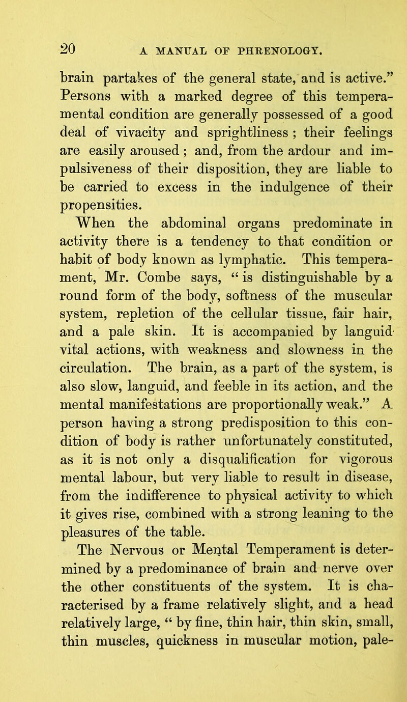 brain partakes of the general state, and is active.” Persons with a marked degree of this tempera- mental condition are generally possessed of a good deal of vivacity and sprightliness ; their feelings are easily aroused ; and, from the ardour and im- pulsiveness of their disposition, they are liable to be carried to excess in the indulgence of their propensities. When the abdominal organs predominate in activity there is a tendency to that condition or habit of body known as lymphatic. This tempera- ment, Mr. Combe says, “ is distinguishable by a round form of the body, softness of the muscular system, repletion of the cellular tissue, fair hair, and a pale skin. It is accompanied by languid- vital actions, with weakness and slowness in the circulation. The brain, as a part of the system, is also slow, languid, and feeble in its action, and the mental manifestations are proportionally weak.” A person having a strong predisposition to this con- dition of body is rather unfortunately constituted, as it is not only a disqualification for vigorous mental labour, but very liable to result in disease, from the indifference to physical activity to which it gives rise, combined with a strong leaning to the pleasures of the table. The Nervous or Mental Temperament is deter- mined by a predominance of brain and nerve over the other constituents of the system. It is cha- racterised by a frame relatively slight, and a head relatively large, “ by fine, thin hair, thin skin, small, thin muscles, quickness in muscular motion, pale-