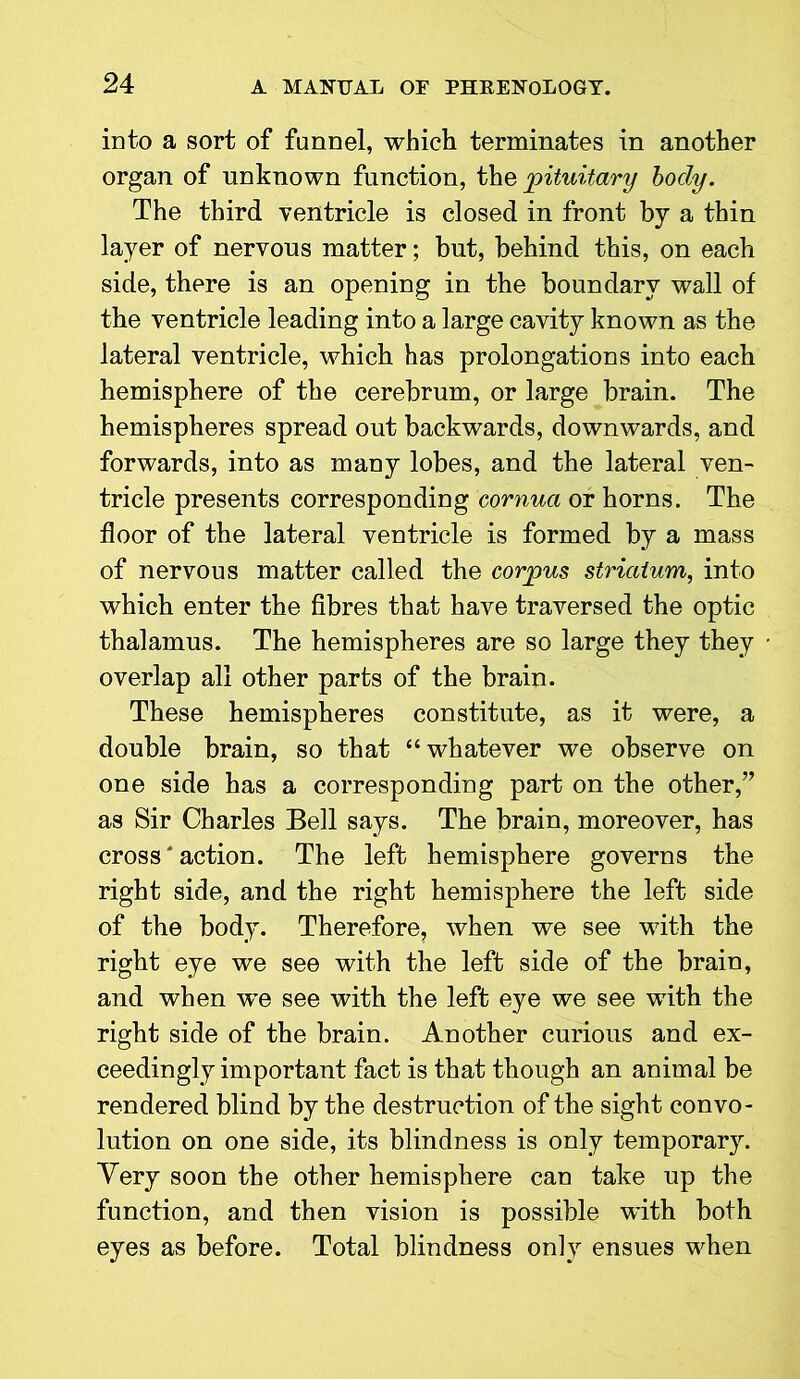 into a sort of funnel, which terminates in another organ of unknown function, the pituitary body. The third ventricle is closed in front by a thin layer of nervous matter; but, behind this, on each side, there is an opening in the boundary wall of the ventricle leading into a large cavity known as the lateral ventricle, which has prolongations into each hemisphere of the cerebrum, or large brain. The hemispheres spread out backwards, downwards, and forwards, into as many lobes, and the lateral ven- tricle presents corresponding cornua or horns. The floor of the lateral ventricle is formed by a mass of nervous matter called the corpus striatum, into which enter the fibres that have traversed the optic thalamus. The hemispheres are so large they they overlap all other parts of the brain. These hemispheres constitute, as it were, a double brain, so that “whatever we observe on one side has a corresponding part on the other,” as Sir Charles Bell says. The brain, moreover, has cross' action. The left hemisphere governs the right side, and the right hemisphere the left side of the body. Therefore, when we see with the right eye we see with the left side of the brain, and when we see with the left eye we see with the right side of the brain. Another curious and ex- ceedingly important fact is that though an animal be rendered blind by the destruction of the sight convo- lution on one side, its blindness is only temporary. Very soon the other hemisphere can take up the function, and then vision is possible with both eyes as before. Total blindness only ensues when