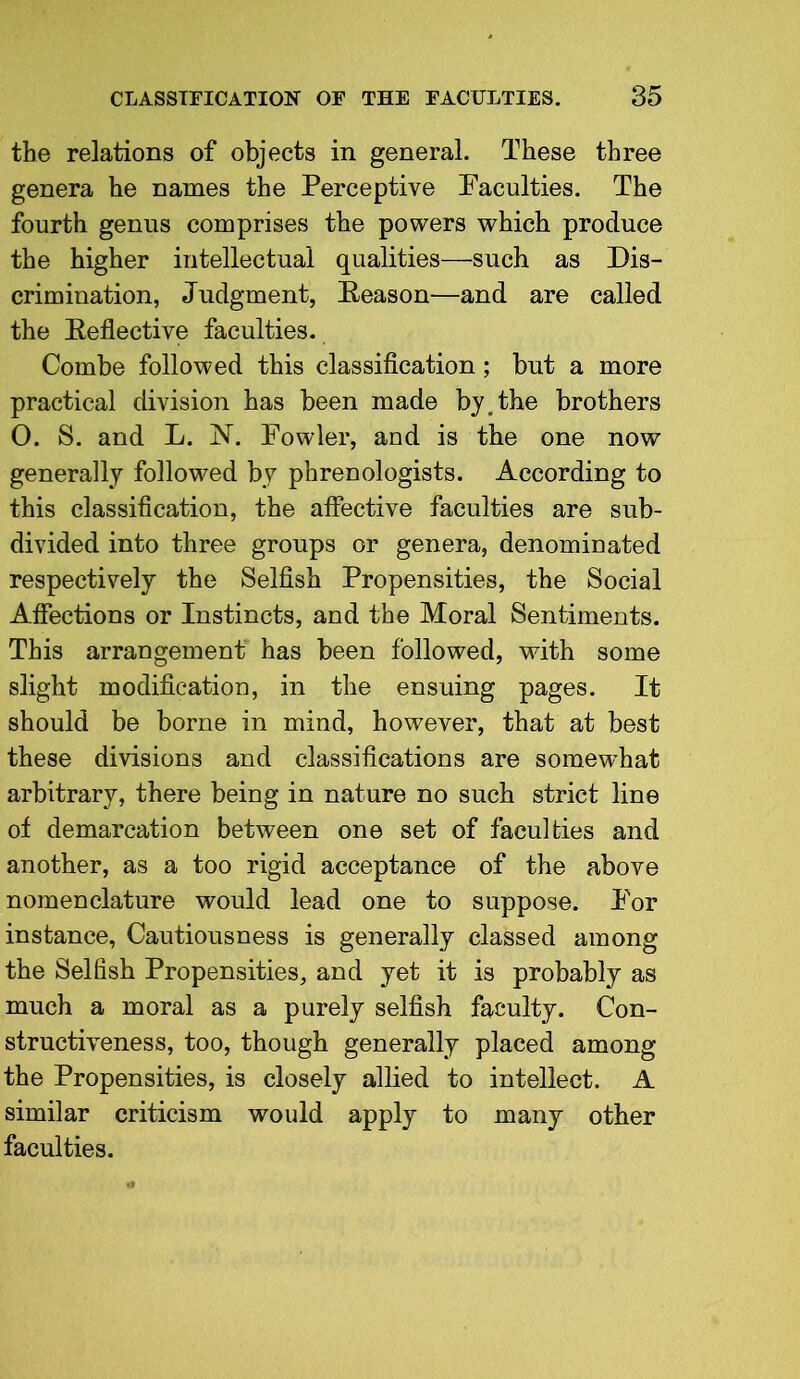 the relations of objects in general. These three genera he names the Perceptive Faculties. The fourth genus comprises the powers which produce the higher intellectual qualities—such as Dis- crimination, Judgment, Reason—and are called the Reflective faculties. Combe followed this classification; but a more practical division has been made by,the brothers 0. S. and L. 1ST. Fowler, and is the one now generally followed by phrenologists. According to this classification, the affective faculties are sub- divided into three groups or genera, denominated respectively the Selfish Propensities, the Social Affections or Instincts, and the Moral Sentiments. This arrangement has been followed, with some slight modification, in the ensuing pages. It should be borne in mind, however, that at best these divisions and classifications are somewhat arbitrary, there being in nature no such strict line of demarcation between one set of faculties and another, as a too rigid acceptance of the above nomenclature would lead one to suppose. For instance, Cautiousness is generally classed among the Selfish Propensities, and yet it is probably as much a moral as a purely selfish faculty. Con- structiveness, too, though generally placed among the Propensities, is closely allied to intellect. A similar criticism would apply to many other faculties.