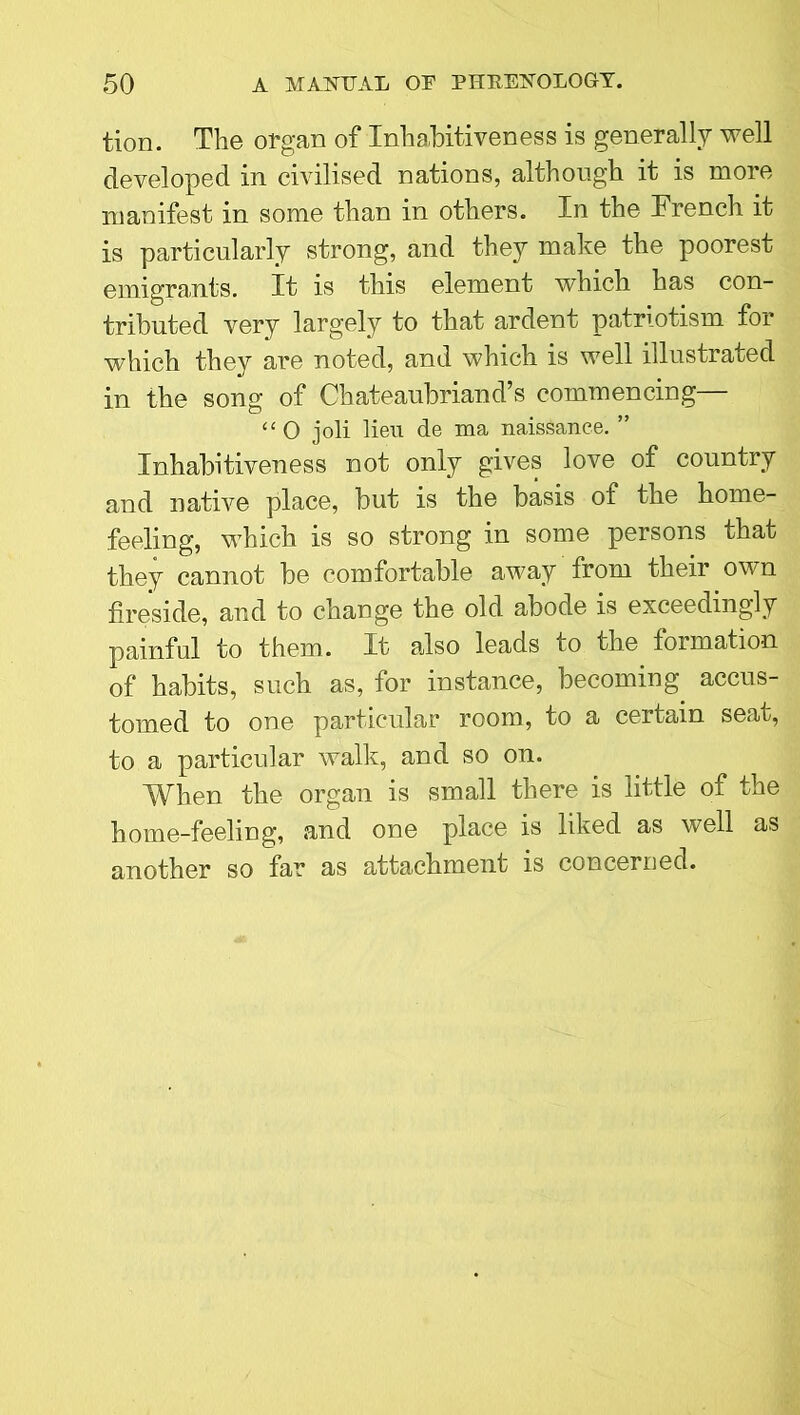 tion. The organ of Inhabitiveness is generally well developed in civilised nations, although it is more manifest in some than in others. In the Trench it is particularly strong, and they make the poorest emigrants. It is this element which has con- tributed very largely to that ardent patriotism for which they are noted, and which is well illustrated in the song of Chateaubriand’s commencing— “0 joli lieu de ma naissance. ” Inhabitiveness not only gives love of country and native place, but is the basis of the home- feeling, which is so strong in some persons that they cannot be comfortable away from their own fireside, and to change the old abode is exceedingly painful to them. It also leads to the formation of habits, such as, for instance, becoming accus- tomed to one particular room, to a certain seat, to a particular walk, and so on. When the organ is small there is little of the home-feeling, and one place is liked as well as another so far as attachment is concerned.