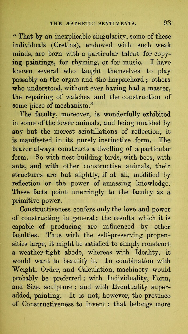 “ That by an inexplicable singularity, some of these individuals (Cretins), endowed with such weak minds, are born with a particular talent for copy- ing paintings, for rhyming, or for music. I have known several who taught themselves to play passably on the organ and the harpsichord ; others who understood, without ever having had a master, the repairing of watches and the construction of some piece of mechanism.” The faculty, moreover, is wonderfully exhibited in some of the lower animals, and being unaided by any but the merest scintillations of reflection, it is manifested in its purely instinctive form. The beaver always constructs a dwelling of a particular form. So with nest-building birds, with bees, with ants, and with other constructive animals, their structures are but slightly, if at all, modified by reflection or the power of amassing knowledge. These facts point unerringly to the faculty as a primitive power. Constructiveness confers only the love and power of constructing in general; the results which it is capable of producing are influenced by other faculties. Thus with the self-preserving propen- sities large, it might be satisfied to simply construct a weather-tight abode, whereas with Ideality, it would want to beautify it. In combination with Weight, Order, and Calculation, machinery would probably be preferred; with Individuality, .Form, and Size, sculpture; and with Eventuality super- added, painting. It is not, however, the province of Constructiveness to invent: that belongs more