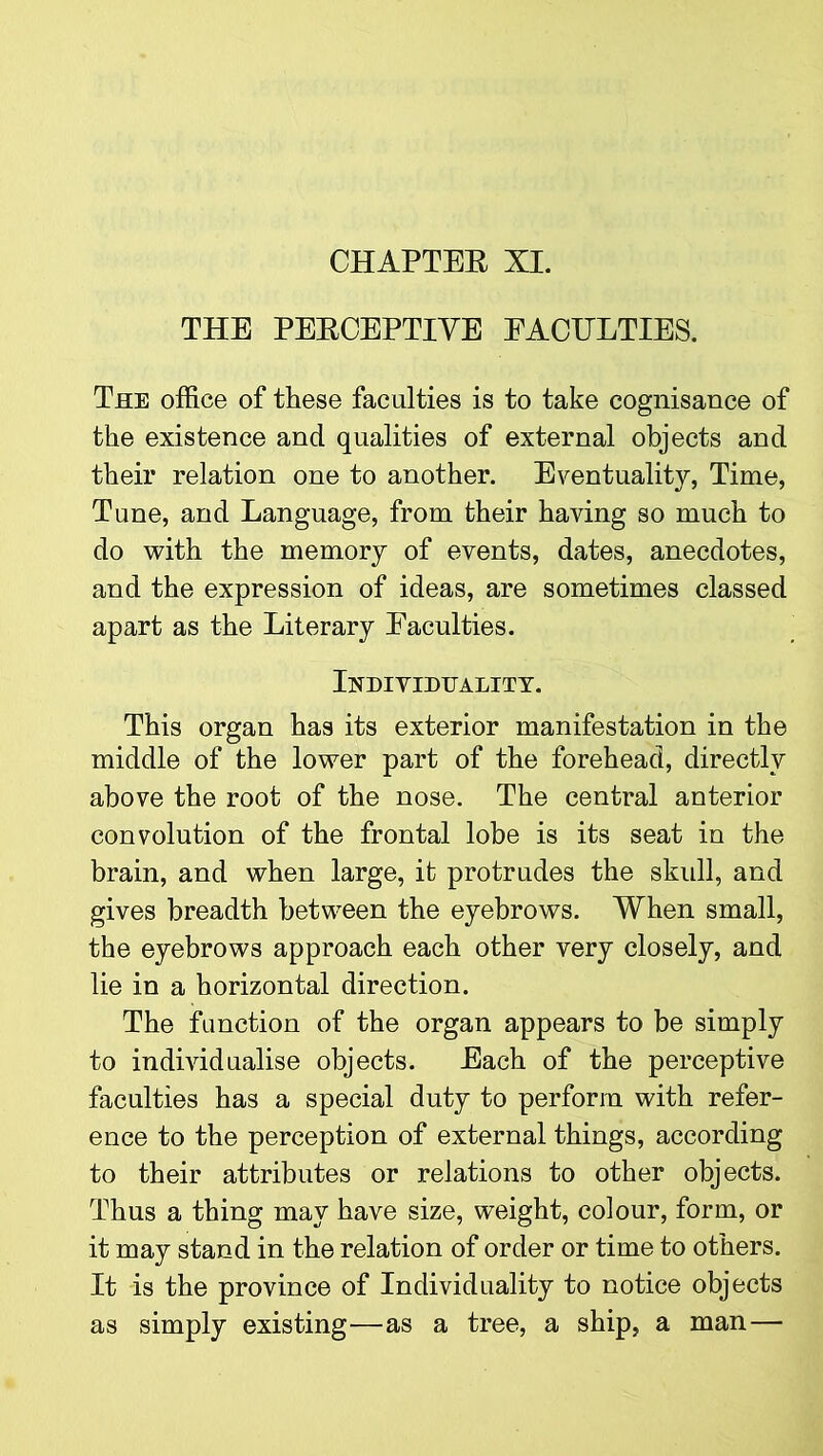 THE PERCEPTIVE FACULTIES. The office of these faculties is to take cognisance of the existence and qualities of external objects and their relation one to another. Eventuality, Time, Tune, and Language, from their having so much to do with the memory of events, dates, anecdotes, and the expression of ideas, are sometimes classed apart as the Literary Eaculties. Individuality. This organ has its exterior manifestation in the middle of the lower part of the forehead, directly above the root of the nose. The central anterior convolution of the frontal lobe is its seat in the brain, and when large, it protrudes the skull, and gives breadth between the eyebrows. When small, the eyebrows approach each other very closely, and lie in a horizontal direction. The function of the organ appears to be simply to individualise objects. Each of the perceptive faculties has a special duty to perform with refer- ence to the perception of external things, according to their attributes or relations to other objects. Thus a thing may have size, weight, colour, form, or it may stand in the relation of order or time to others. It is the province of Individuality to notice objects as simply existing—as a tree, a ship, a man—