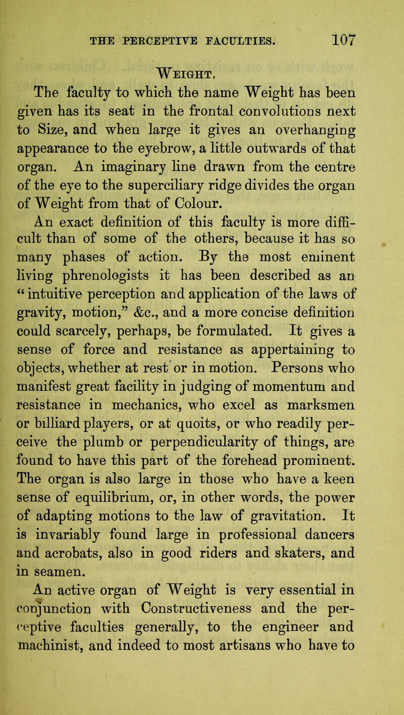 Weight, The faculty to which the name Weight has been given has its seat in the frontal convolutions next to Size, and when large it gives an overhanging appearance to the eyebrow, a little outwards of that organ. An imaginary line drawn from the centre of the eye to the superciliary ridge divides the organ of Weight from that of Colour. An exact definition of this faculty is more diffi- cult than of some of the others, because it has so many phases of action. By the most eminent living phrenologists it has been described as an “ intuitive perception and application of the laws of gravity, motion,” &c., and a more concise definition could scarcely, perhaps, be formulated. It gives a sense of force and resistance as appertaining to objects, whether at rest or in motion. Persons who manifest great facility in judging of momentum and resistance in mechanics, who excel as marksmen or billiard players, or at quoits, or who readily per- ceive the plumb or perpendicularity of things, are found to have this part of the forehead prominent. The organ is also large in those who have a keen sense of equilibrium, or, in other words, the power of adapting motions to the law of gravitation. It is invariably found large in professional dancers and acrobats, also in good riders and skaters, and in seamen. An active organ of Weight is very essential in conjunction with Constructiveness and the per- ceptive faculties generally, to the engineer and machinist, and indeed to most artisans who have to