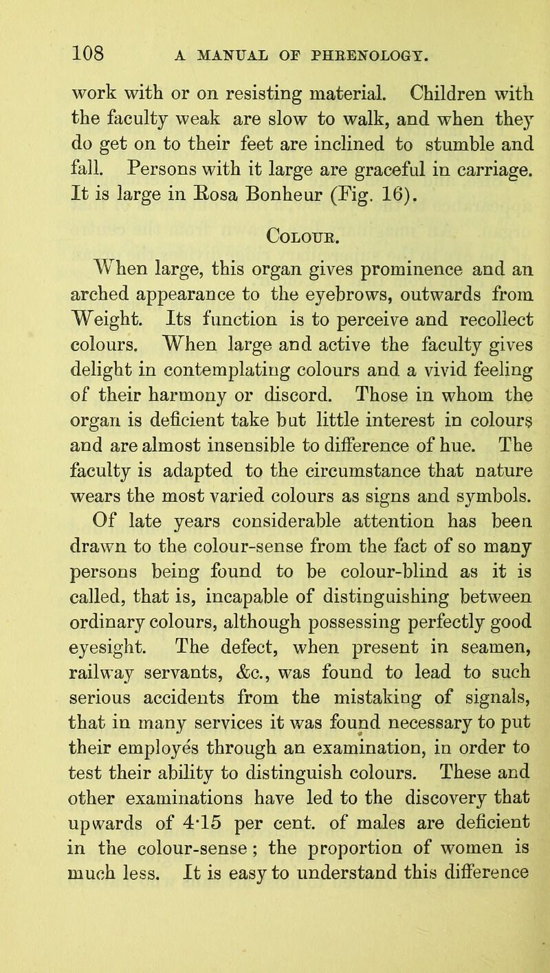 work with or on resisting material. Children with the faculty weak are slow to walk, and when they do get on to their feet are inclined to stumble and fall. Persons with it large are graceful in carriage. It is large in Bosa Bonheur (Pig. 16). Colour. When large, this organ gives prominence and an arched appearance to the eyebrows, outwards from Weight. Its function is to perceive and recollect colours. When large and active the faculty gives delight in contemplating colours and a vivid feeling of their harmony or discord. Those in whom the organ is deficient take but little interest in colours and are almost insensible to difference of hue. The faculty is adapted to the circumstance that nature wears the most varied colours as signs and symbols. Of late years considerable attention has been drawn to the colour-sense from the fact of so many persons being found to be colour-blind as it is called, that is, incapable of distinguishing between ordinary colours, although possessing perfectly good eyesight. The defect, when present in seamen, railway servants, &c., was found to lead to such serious accidents from the mistaking of signals, that in many services it was found necessary to put their employes through an examination, in order to test their ability to distinguish colours. These and other examinations have led to the discovery that upwards of 4T5 per cent, of males are deficient in the colour-sense ; the proportion of women is much less. It is easy to understand this difference