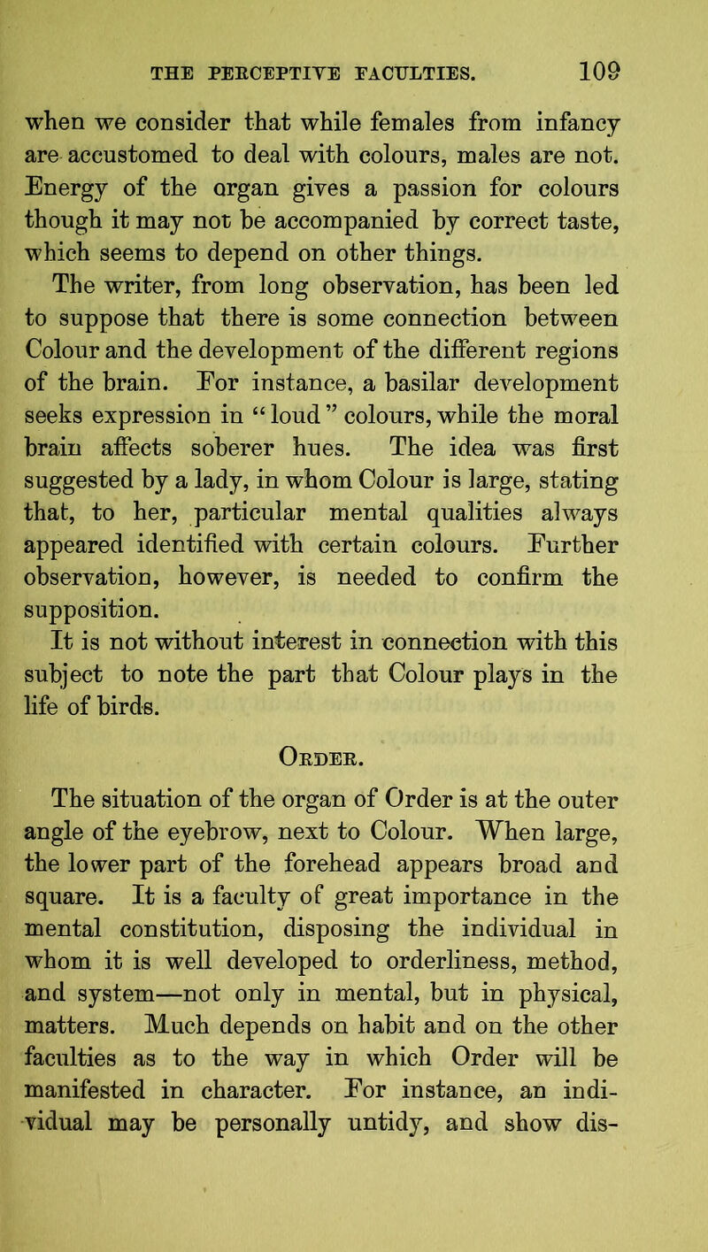 when we consider that while females from infancy are accustomed to deal with colours, males are not. Energy of the organ gives a passion for colours though it may not he accompanied by correct taste, which seems to depend on other things. The writer, from long observation, has been led to suppose that there is some connection between Colour and the development of the different regions of the brain. Eor instance, a basilar development seeks expression in “ loud ” colours, while the moral brain affects soberer hues. The idea was first suggested by a lady, in whom Colour is large, stating that, to her, particular mental qualities always appeared identified with certain colours. Eurther observation, however, is needed to confirm the supposition. It is not without interest in connection with this subject to note the part that Colour plays in the life of birds. Order. The situation of the organ of Order is at the outer angle of the eyebrow, next to Colour. When large, the lower part of the forehead appears broad and square. It is a faculty of great importance in the mental constitution, disposing the individual in whom it is well developed to orderliness, method, and system—not only in mental, but in physical, matters. Much depends on habit and on the other faculties as to the way in which Order will be manifested in character. Eor instance, an indi- vidual may be personally untidy, and show dis-