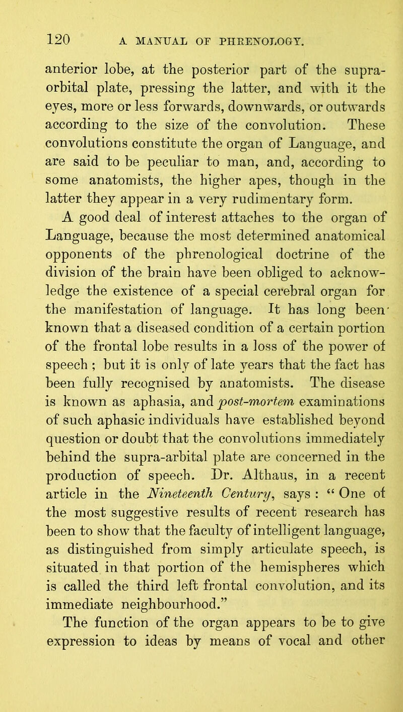 anterior lobe, at the posterior part of the supra- orbital plate, pressing the latter, and with it the eyes, more or less forwards, downwards, or outwards according to the size of the convolution. These convolutions constitute the organ of Language, and are said to be peculiar to man, and, according to some anatomists, the higher apes, though in the latter they appear in a very rudimentary form. A good deal of interest attaches to the organ of Language, because the most determined anatomical opponents of the phrenological doctrine of the division of the brain have been obliged to acknow- ledge the existence of a special cerebral organ for the manifestation of language. It has long been- known that a diseased condition of a certain portion of the frontal lobe results in a loss of the power of speech ; but it is only of late years that the fact has been fully recognised by anatomists. The disease is known as aphasia, and post-mortem examinations of such aphasic individuals have established beyond question or doubt that the convolutions immediately behind the supra-arbital plate are concerned in the production of speech. Dr. Althaus, in a recent article in the Nineteenth Century, says : “ One of the most suggestive results of recent research has been to show that the faculty of intelligent language, as distinguished from simply articulate speech, is situated in that portion of the hemispheres which is called the third left frontal convolution, and its immediate neighbourhood.” The function of the organ appears to be to give expression to ideas by means of vocal and other