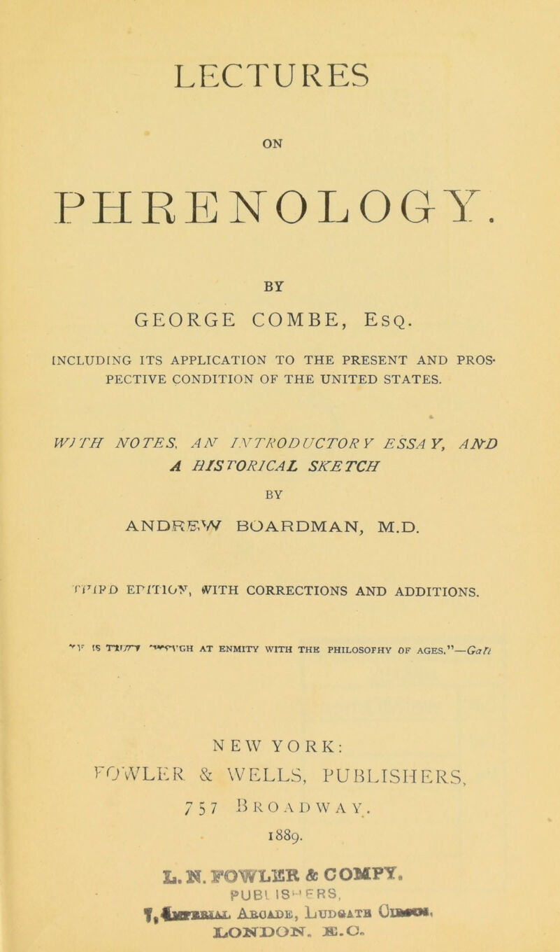 LECTURES ON PHRENOLOGY. BY GEORGE COMBE, Esq. INCLUDING ITS APPLICATION TO THE PRESENT AND PROS- PECTIVE CONDITION OF THE UNITED STATES. WITH NOTES, AN INTRODUCTORY ESSAY, AND A HISTORICAL SKETCH BY ANDREW BOARDMAN, M.D. TF1PD Ermoy, WITH CORRECTIONS AND ADDITIONS. '5 Tvrrv •«,n-CH AT enmity with the philosofhy of AGES .—Gan NEW YORK: FOWLER & WELLS, PUBLISHERS, 757 Broadway. 1889. L. W. FOWLER & COMPY. PUBl IS'TRS, Aboadis, Ludsath Uia»o*. LONDON. Ml.(Jn