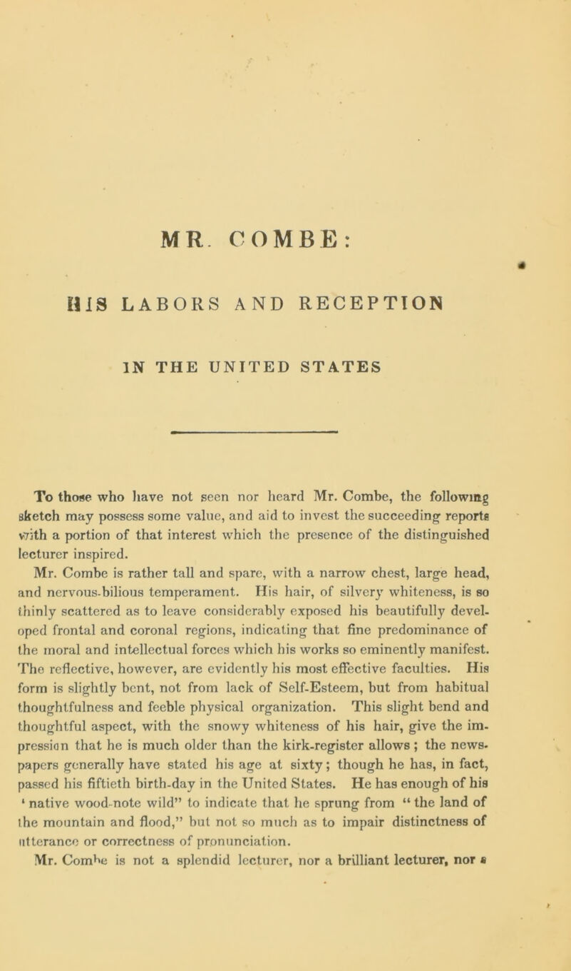 HIS LABORS AND RECEPTION IN THE UNITED STATES To those who have not seen nor heard Mr. Combe, the following sketch may possess some value, and aid to invest the succeeding1 reports v73th a portion of that interest which the presence of the distinguished lecturer inspired. Mr. Combe is rather tall and spare, with a narrow chest, large head, and nervous-bilious temperament. His hair, of silvery whiteness, is so thinly scattered as to leave considerably exposed his beautifully devel- oped frontal and coronal regions, indicating that fine predominance of the moral and intellectual forces which his works so eminently manifest. The reflective, however, are evidently his most effective faculties. His form is slightly bent, not from lack of Self-Esteem, but from habitual thoughtfulness and feeble physical organization. This slight bend and thoughtful aspect, with the snowy whiteness of his hair, give the im- pression that he is much older than the kirk-register allows; the news- papers generally have stated his age at sixty; though he has, in fact, passed his fiftieth birth-day in the United States. He has enough of his * native wood-note wild” to indicate that he sprung from “ the land of the mountain and flood,” but not so much as to impair distinctness of utterance or correctness of pronunciation. Mr. Com^e is not a splendid lecturer, nor a brilliant lecturer, nor s