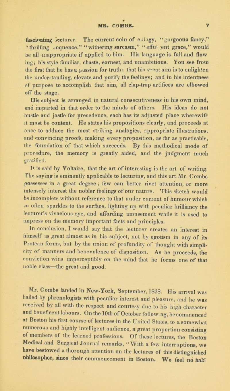 fascinating irtcturer. The current coin of eulogy, “gorgeous fancy,” ‘thrilling eloquence.” “withering sarcasm,” “effu1 ent grace,” would be all inappropriate if applied to him. His language is full and flow ing; his style familiar, chaste, earnest, and unambitious. You see from the first that he has a passion for truth ; that his v^eac aim is to enlighten the understanding, elevate and purify the feelings; and in his intentness af purpose to accomplish that aim, all clap-trap artifices are elbowed off the stage. His subject is arranged in natural consecutiveness in his own mind, and imparted in that order to the minds of others. His ideas do not bustle and jostle for precedence, each has its adjusted place wherewith it must be content. He states his propositions clearly, and proceeds at once to adduce the most striking analogies, appropriate illustrations, and convincing proofs, making every proposition, as far as practicable, the foundation of that which succeeds. By this methodical mode of procedure, the memory is greatly aided, and the judgment much gratified. It is said by Voltaire, that the art of interesting is the art of writing. The saying is eminently applicable to lecturing, and this art Mr Combe possesses in a great degree ; few can better rivet attention, or more intensely interest the nobler feelings of our nature. This sketch would be incomplete without reference to that uuder current of hnmour which so often sparkles to the surface, lighting up with peculiar brilliancy the lecturer’s vivacious eye, and affording amusement while it is used to impress on the memory important facts and principles. In conclusion, I would say that the lecturer creates an interest in himself as great almost as in his subject, not by egotism in any of its Protean forms, but by the union of profundity of thought with simpli- city of manners and benevolence of disposition. As he proceeds, the conviction wins imperceptibly on the mind that he forms one of that noble class—the great and good. Mr. Combe landed in New-York, September, 1838. His arrival was haded by phrenologists with peculiar interest and pleasure, and he was received by all with the respect and courtesy due to his high character and beneficent labours. On the 10th of October follow.ng, he commenced at Boston his first course of lectures in the United States, to a somewhat numerous and highly intelligent audience, a great proportion consisting of members of the learned professions. Of these lectures, the Boston Medical and Surgical Journal remarks, “With a few interruptions, we have bestowed a thorough attention on the lectures of this distinguished ohiloflopher, since their commencement in Boston. We feel no half