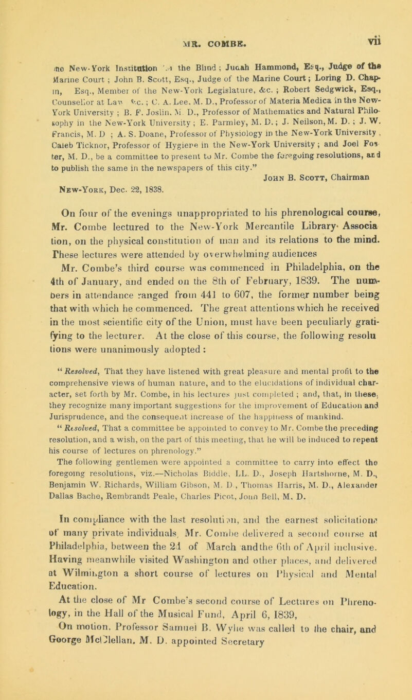 ino New-York Insiitatlon .1 the Blind; Juaah Hammond, Etq., Judge of the Marine Court ; John B. Scutt, Esq., Judge of the Marine Court; Loring D. Chap- in, Esq., Member of the New-York Legislature, &c. ; Robert Sedgwick, Esq., Counsellor at Lav *-c.; C. A. Lee. M. D., Professor of Materia Medica in the Now- York University ; B. F. Joslin. M D., Professor of Mathematics and Natural Philo- sophy in the New-York University ; E. Parmley, M. D.; J- Neilson, M. D. ; J. W. Francis, M. D ; A. S. Doane, Professor of Physiology in the New-York University , Caleb Ticknor, Professor of Hygiene in the New-York University; and Joel Fos ter, M. D., be a committee to present to Mr. Combe the foregoing resolutions, and to publish the same in the newspapers of this city.” John B. Scott, Chairman New-York, Dec. 22, 1838. On four of the evenings unappropriated to his phrenological course, Mr. Combe lectured to the New-York Mercantile Library- Associa lion, on the physical constitution of man and its relations to the mind. These lectures were attended by overwhelming audiences Mr. Combe’s third course was commenced in Philadelphia, on the 4th of January, and ended on the 8th of February, 1839. The num- bers in attendance ranged from 441 to 607, the forme.r number being that with which he commenced. The great attentions which he received in the most scientific city of the Union, must have been peculiarly grati- fying to the leeturer. At the close of this course, the following resolu lions were unanimously adopted : “ Resolved, That they have listened with great pleasure and mental profit to the comprehensive views of human nature, and to the elucidations of individual char- acter, set forth by Mr. Combe, in his lectures just completed ; and, that, in these., they recognize many important suggestions for the improvement of Education and Jurisprudence, and the consequent increase of the happiness of mankind. “ Resolved, That a committee be appointed to convey to Mr. Combe the preceding resolution, and a wish, on the part of this meeting, that he will be induced to repeat his course of lectures on phrenology.” The following gentlemen were appointed a committee to carry into effect the foregoing resolutions, viz.—Nicholas Biddle, LL. D., Joseph Ilartshorne, M. D., Benjamin W. Richards, William Gibson, M. 1) , Thomas Harris, M. D., Alexander Dallas Bacho, Rembrandt Peale, Charles Picot, Joim Bell, M. D. In compliance with the last resoluti on, and the earnest solicitation#’ of many private individuals, Mr. Combe delivered a second course at Philadelphia, between the 21 of March and the 6th of April inclusive. Having meanwhile visited Washington and other places, and delivered at Wilmington a short course of lectures on Physical and Mental Education. At the close of Mr Combe’s second course of Lectures on Phreno- logy, in the Hall of the Musical Fund, April 6, 1839, On motion. Professor Samuel II. Wylie was called to fhe chair, and Goorge McOlellan. M. D. appointed Secretary