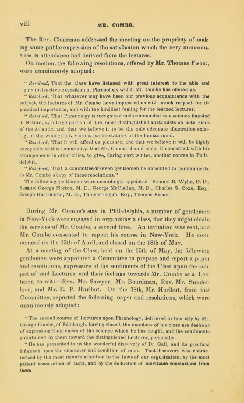 The Rev. Chairman addressed the meeting on the propriety of male mg some public expression of the satisfaction which the very numerou. •dass in attendance had derived from the lectures. On motion, the following resolutions, offered by Mr. Thomas Fishy;, were unanimously adopted: “ Resolved, That the class have listened with great interest to the able and ighly instructive exposition of Phrenology which Mr. Combe has offered us. “ Resolved, That whatever may have been our previous acquaintance with the subject, the lectures of Mr. Combe have impressed us with much respect for its practical importance, and with the kindliest feeling for the learned lecturer. “ Resolved, That Phrenology is recognized and commended as a science founded in Nature, by a large portion of the most distinguished anatomists on both sides of the Atlantic, and that we believe it to be the only adequate illustration exist i ig, of the wonderfully various manifestations of the human mind. ‘ Resolved, That it will afford us pleasure, and that we believe it will be highly acceptable to this community that Mr. Combe should make it consistent with hit arrangements in other cities, to give, during next winter, another course in Phila delphia. “Resolved, That a committee of seven gentlemen be appointed to communicate to Mr. Combe a copy of these resolutions.*’ The following gentlemen were accordingly appointed—Samuel B. Wylie, D. D., Samuel George Morton, M. D., George McClellan, M. D., Charles S. Coxe, Esq., Joseph Hartshorne, M. D., Thomas Gilpin, Esq., Thomas Fisher. During Mr. Combe’s stay in Philadelphia, a number of gentlemen in New-York were engaged in organizing a class, that they might obtain Lire services of Mr. Combe, a second time. An invitation was sent, and Mr. Combe consented to repeat his course in New-York. He com- menced on the 13th of April, and closed on the 18th of May. At a meeting of the Class, held on the 15th of May, the following gentlemen were, appointed a Committee to prepare and report a paper and resolutions, expressive of the sentiments of the Class upon the sub- ject of said Lectures, and their feelings towards Mr. Combe as a Lec- turer, to wit:—Rev. Mr. Sawyer, Mr. Boardman, Rev. Mr. Sunder land, and Mr. E. P. Hurlbut. On the 18th, Mr. Hurlbut, from that Committee, reported the following oap^r and resolutions, which were unanimously adopted: “The second course of Lectures upon Phrenology, delivered in this city by Mr. George Combe, of Edinburgh, having closed, the members of his class are desirous of expressing their views of the science which he has taught, and the sentiments entertained by them toward the distinguished Lecturer, personally. “ He has presented to us the wonderful discovery of Dr. Gall, and its practical Influence lpon the character and condition of man. That discovery was charac tertzed by the most minute attention to the laws of our organization. by the most patient observation of facts, and by the deduction of inevitable conclusions from them