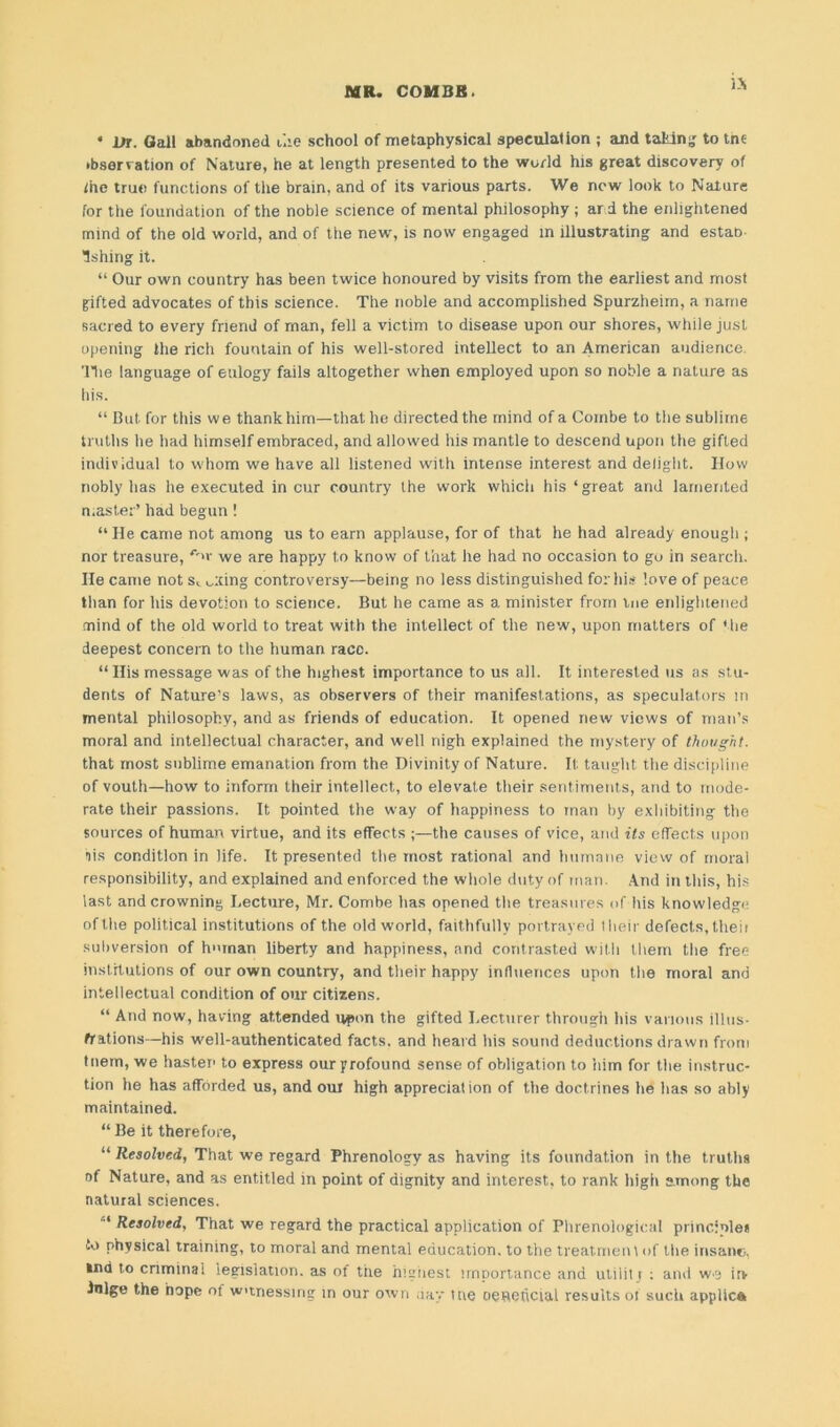 is • Dr. Gall abandoned uie school of metaphysical speculation ; and tal'lng to tnc •bser ration of Nature, he at length presented to the world his great discovery of ihe true functions of the brain, and of its various parts. We new look to Nature for the foundation of the noble science of mental philosophy; ard the enlightened mind of the old world, and of the new, is now engaged in illustrating and estao- Ishing it. “ Our own country has been twice honoured by visits from the earliest and most gifted advocates of this science. The noble and accomplished Spurzheim, a name sacred to every friend of man, fell a victim to disease upon our shores, while just opening the rich fountain of his well-stored intellect to an American audience. The language of eulogy fails altogether when employed upon so noble a nature as his. “ But for this we thank him—that he directed the mind of a Combe to the sublime truths he had himself embraced, and allowed his mantle to descend upon the gifted individual to whom we have all listened with intense interest and delight. IIow nobly has he executed in cur country the work which his ‘ great and lamented master’ had begun! “He came not among us to earn applause, for of that he had already enough ; nor treasure, <v>v we are happy to know of that he had no occasion to go in search. He came not st firing controversy—being no less distinguished for his love of peace than for his devotion to science. But he came as a minister from me enlightened mind of the old world to treat with the intellect of the new, upon matters of the deepest concern to the human race. “His message was of the highest importance to us all. It interested us as stu- dents of Nature’s laws, as observers of their manifestations, as speculators in mental philosophy, and as friends of education. It opened new views of man’s moral and intellectual character, and well nigh explained the mystery of thought. that most sublime emanation from the Divinity of Nature. It taught the discipline of vouth—how to inform their intellect, to elevate their sentiments, and to mode- rate their passions. It pointed the way of happiness to man by exhibiting the sources of human virtue, and its effects ;—the causes of vice, and its effects upon bis condition in life. It presented the most rational and humane view of moral responsibility, and explained and enforced the whole duty of man. And in this, his last and crowning Lecture, Mr. Combe has opened the treasures of his knowledge of the political institutions of the old world, faithfully portrayed their defects, theii subversion of human liberty and happiness, and contrasted with them the free institutions of our own country, and their happy influences upon the moral and intellectual condition of our citizens. “ And now, having attended upon the gifted Lecturer through his various illus- trations—his well-authenticated facts, and heard his sound deductions drawn from tnem, we hasten to express our profound sense of obligation to him for the instruc- tion he has afforded us, and our high appreciation of the doctrines he has so ably maintained. “ Be it therefore, “ Resolved, That we regard Phrenology as having its foundation in the truths of Nature, and as entitled in point of dignity and interest, to rank high among the natural sciences. “ Resolved, That we regard the practical application of Phrenological principle* lo physical training, to moral and mental education, to the treat men \ of the insane. »nd to criminal legislation, as of tire highest importance and utiliti : and w-a itv •bilge the hope of wtnessirig in our own day Hie oenehcial results of such applica