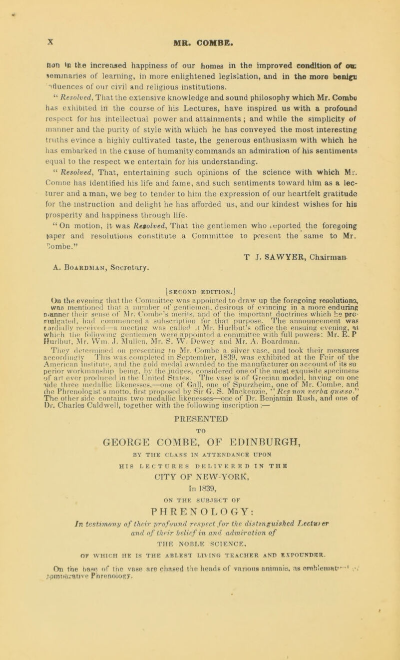 nun in the increased happiness of our homes in the improved condition of ou. seminaries of learning, in more enlightened legislation, and in the more benign '•■tluences of our civil and religious institutions. “ Resolved, That the extensive knowledge and sound philosophy which Mr. Combe has exhibited in the course of his Lectures, have inspired us with a profound respect for his intellectual power and attainments; and while the simplicity of manner and the purity of style with which he has conveyed the most interesting truths evince a highly cultivated taste, the generous enthusiasm with which he has embarked in the cause of humanity commands an admiration of his sentiments equal to the respect we entertain for his understanding. “ Resolved, That, entertaining such opinions of the science with which Mr. Comoe has identified his life and fame, and such sentiments toward him as a lec- turer and a man, we beg to tender to him the expression of our heartfelt gratitude for the instruction and delight he has afforded us, and our kindest wishes for his prosperity and happiness through life. “On motion, it was Retvlved, That the gentlemen who ieported the foregoing taper and resolutions constitute a Committee to present the same to Mr. lombe.” T .1. SAWYER, Chairman A. Boardman, Secretory. [second edition.] On the evening that the Committee was appointed to draw up the foregoing resolutions, was mentioned that a number of gentlemen, desirous of evincing in a more enduring manner their sense of Mr. Combe’s merits, and of the important doctrines which he pro- mulgated, had commenced a subscription for that purpose. The announcement wan cordially received—a meeting was called .t Mr. Hurl hut’s office the ensuing evening, at which the following gentlemen were appointed a committee with full powers: Mr. E. P ffurlbut, Mr. Win. .1. Mull on, Mr. S. YV. Dewey and Mr. A. Boardman. They determined on presenting to Mr. Combe a silver vase, and took their measures accordingly 'Phis was completed in September, 1839, was exhibited at the Fair of the American institute, and the gold medal awarded to the manufacturer on account of its su perior workmanship being, by the judges, considered one of the most exquisite specimens of art ever produced in the United States. The vase is of Grecian model, having on one aide three medallic likenesses.—one of Gall, one of Spurzheim, one of Mr. Combe, and the Phrenologist's motto, first proposed by Sir G. S. Mackenzie,  Res von verba qumso. The other side contains two medallic likenesses—one of Dr. Benjamin Rush, and one of Dr. Charles Caldwell, together with the following inscription :— PRESENTED TO GEORGE COMBE, OF EDINBURGH, BY THE CLASS IN ATTENDANCE UPON HIS LECTURES DELIVERED IN THE CITY OF NEW-YORK, In 1839, ON THE SUBJECT OF PHRENOLOGY: In testimony of their profound respect, for the distinguished I.ee.lv t er and of their belief in and admiration of THE NOBLE SCIENCE, OF WHICH HE IS THE ABLEST LIVING TEACHER AND EXPOUNDER. On the base of the vase are chased the heads of various animaia, as omb’eniat''' v.‘ jpmna.-anve Phrenology.