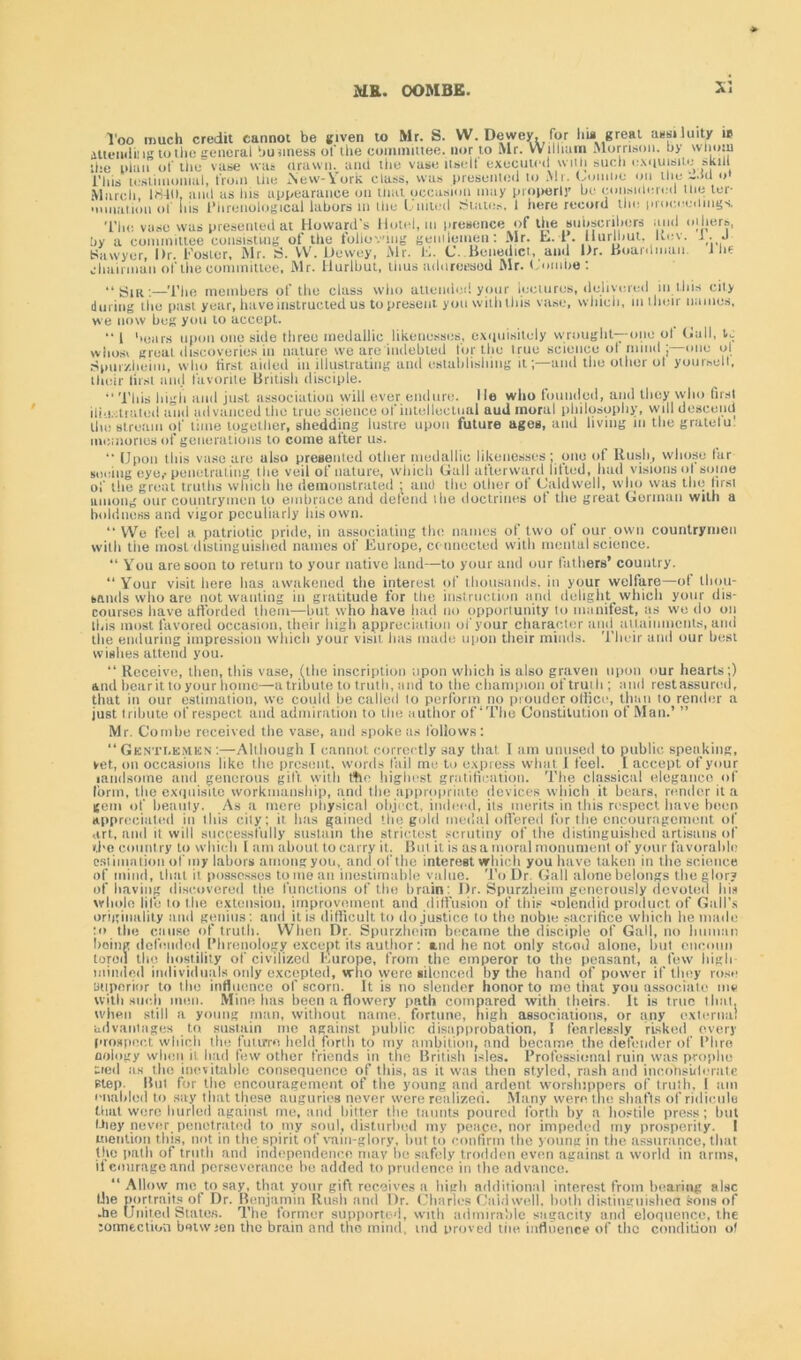 Too much credit cannot be given to Mr. S. VV. Dewey, for hi* great aasiJuity is attending to the general business of the committee, nor to Mr. William Morrison, by whom the iilan of the vase was drawn, anti the vase itself executed with such exquisite skill This testimonial, from the New-York class, was presented lo Mr. Gomlie on the -.ill o' March 184(1, and as Ins appearance on that occasion may properly be considered the ter- mination of ins Phrenological labors in the United States, I here record the proceedings. The vase was presented at Howard's Hotel, in presence of the subscribers and others, by a committee consisting of the following gentlemen: Mr. L. 1. IIlurlhut. Kev. 1. J Sawyer, Dr. Foster, Mr. ri. W. Dewey, Mr. E. C. Benedict, and Dr. Hoardman. 1 he chairman of the committee, Mr. llurlbut, thus adurcesod Mr. Combe: “Sin;—The members of the class who attended your lectures, delivered in tins city during the past year, have instructed us to present you with this vase, which, in their names, we now beg you to accept. 1 bears upon one side three medallie likenesses, exquisitely wrought—-one ot Gall, t,,. whosi groat discoveries in nature we are indebted for the irue science ot mind ; one ol Spiiizlieim, who first, aided in illustrating and establishing it;—and the other ol yourselt, their lirst and favorite British disciple. “This high and just association will ever endure, lie who founded, and they who first iiiu.-:t rated and advanced the true science of intellectual aud moral philosophy, will descend the stream of lime together, shedding lustre upon future ages, and living in the gratelu memories of generations to come after us. “ Upon this vase are also presented other medallie likenesses; one of Rush, whoso lar seeing eye,-penetrating the veil of nature, which Gall afterward lilted, had visions ol some of the great truths which he demonstrated [ ami the other of Caldwell, who was the lirst among our countrymen to embrace and defend the doctrines ot the great Gorman with a boldness and vigor peculiarly Ids own. “ We feel a patriotic pride, in associating the names of two of our own countrymen with tiie most distinguished names of Europe, connected with mental science. “ You are soon to return to your native land—to your and our fathers’ country. “Your visit here lias awakened the interest of thousands, in your welfare—of thou- sands who arc not wanting in gratitude for the instruction and delight which your dis- courses have afforded them—but who have had no opportunity lo manifest, as we do on tins most favored occasion, their high appreciation of your character anil attainments, and the enduring impression which your visit lias made upon tiieir minds. Their and our best wishes attend you. “ Receive, then, this vase, (the inscription upon which is also graven upon our hearts;) and bear it to your home—a tribute to truth, mid to the champion of truth ; and rest assured, that in our estimation, we could be called to perforin no prouder office, than to render a just tribute of respect and admiration to the author of ‘The Constitution of Man.’ ” Mr. Combe received the vase, and spoke as follows: “ Gknti.kmkn ;—Although I cannot correctly say that I am unused to public speaking, vet, on occasions like the present, words fail mu to express what 1 feel. I accept of your ■andsome and generous gift, with ttlo highest gratification. The classical elegance of form, the exquisite workmanship, and the appropriate devices which it bears, render it a gem of beauty. As a mere physical object, indeed, its merits in this respect have been appreciated in this city; it has gained the gold medal offered for the encouragement of art, and it will successfully sustain the strictest scrutiny of Ihe distinguished artisans of the country to which l am about to carry it. But it is as a moral monument of your favorable estimation of my labors among you, andofthe interest winch you have taken in the science of mind, that it possesses tome an inestimable value. To Dr Gall alone belongs the glor? of having discovered the functions of the brain: Dr. Spurzheim generously devoted his whole life to the extension, improvement and diffusion of this solendid product of Gall’s originality and genius : and it is difficult to do justice to tho noble sacrifice which he made to the cause of truth. When Dr. Spurzheim became the disciple of Gall, no human being defended Phrenology except its author : and he not only stood alone, but eneoiin torou the hostility of civilized Europe, from the emperor to the peasant, a few high- minded individuals only excepted, who were silenced by the hand of power if they rose Bttporior to the influence of scorn. It is no slender honor to me that you associate me with such men. Mine has been a flowery path compared with theirs. It is true that, when still a young man, without name, fortune, high associations, or any external advantages to sustain me against public disapprobation, I fearlessly risked every prospect which the future held forth to my ambition, and became the defender of I’lire oology when it had few other friends in the British isles. Professional ruin was proplie tied as the inevitable consequence of this, as it was then styled, rash and incbhsuicrate step. Bill for the encouragement of the young and ardent worshippers of truth, i uni enabled to say that these auguries never were realized. Many were the shafts of ridicule that were hurled against me, and bitter the taunts poured forth by a hostile press; but they never penetrated to my soul, disturbed my peace, nor impeded my prosperity. I mention this, not in the spirit of vnin-glory, but to confirm the young in the assurance, that the path of truth and independence may he safely trodden even against a world in arms, it courage and perseverance be added to prudence in the advance. “ Allow me to say, that your gift receives a high additional interest from bearing alsc the portraits of Dr. Benjamin Rush and Dr. Charles Caldwell, both distinguishes sons of .he United Stales. The former supported, with admirable sagacity and eloquence, the :ormection betwjen the brain and tho mind, md proved the influence of the condition ot