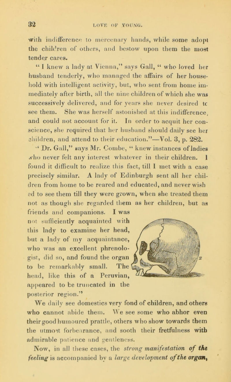 with indifference to mercenary hands, while some adopt the children of others, and bestow upon them the most tender cares. “ 1 knew a lady at Vienna,” says Gall, “ who loved her husband tenderly, who managed the affairs of her house- hold with intelligent activity, but, who sent from home im- mediately after birth, all the nine children of which she was successively delivered, and for years she never desired tc see them. She was herself astonished at this indifference, and could not account for it. In order to acquit her con- science, she required that her husband should daily see her children, and attend to their education.”—Vol. 3, p. 282. '* Dr. Gall,” says Mr. Combe, “ knew instances of ladies ,vho never felt any interest whatever in their children. 1 found it difficult to realize this fact, till I met with a case precisely similar. A lady of Edinburgh sent all her chil- dren from home to be reared and educated, and never wish ed to see them till they were grown, when she treated them not as though she regarded them as her children, but as friends and companions. I was not sufficiently acquainted with this lady to examine her head, but a lady of my acquaintance, who was an excellent phrenolo- gist, did so, and found the organ to be remarkably small. The head, like this of a Peruvian, appeared to be truncated in the posterior region.” We daily see domestics very fond of children, and others who cannot abide them. We see some who abhor even their good humoured prattle, others who show towards them the utmost forbearance, and sooth their fretfulness with admirable patience and gentleness. Now, in all these cases, the strong manifestation of the feeling is accompanied by a large development of the organt