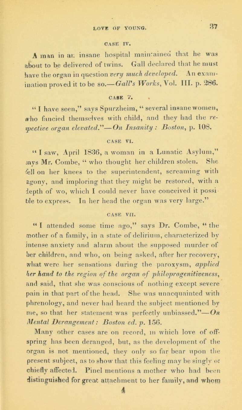 CASE IV. A man in at: insane hospital maintained that he was about to be delivered of twins. Gall declared that he must have the organ in question very much developed. An exam- ination proved it to be so.— Gall's Works, Vol. III. p. 286. CAgE V. “ I have seen,” says Spurzheim, “ several insane women, tvho fancied themselves with child, and they had the re- spective organ elevated.—On Insanity : Boston, p. 108. CASE VI. “ I saw, April 1836, a woman in a Lunatic Asylum,” aavs Mr. Combe, “ who thought her children stolen. She fell on her knees to the superintendent, screaming with agony, and imploring that they might be restored, with a depth of wo, which I could never have conceived it possi hie to express. In her head the organ was very large.” CASE VII. “ I attended some time ago,” says Dr. Combe, “ the mother of a family, in a state of delirium, characterized by intense anxiety and alarm about the supposed murder of her children, and who, on being asked, after her recovery, what were her sensations during the paroxysm, applied her hand to the region of the organ of philoprogenitiveness, and said, that she was conscious of nothing except severe pain in that part of the head. She was unacquainted with phrenology, and never had heard the subject mentioned by me, so that her statement was perfectly unbiassed.”—On Mental Derangement: Boston ed. p. 156. Many other cases are on record, m which love of off- spring has been deranged, but, as the development of the organ is not mentioned, they only so far bear upon the present subject, as to show that this feeling may be singly or chiefly affected. Pinel mentions a mother who had been distinguished for grea£ attachment to her family, and whom 4