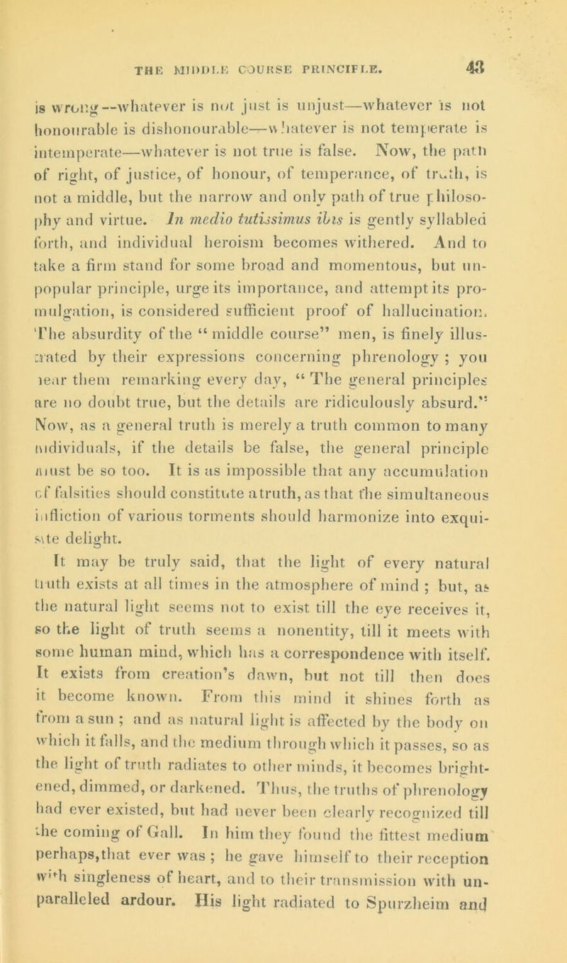 THE MIDDLE COURSE PRINCIPLE. is wrong—whatever is not just is unjust—whatever is not honourable is dishonourable—whatever is not temperate is intemperate—whatever is not true is false. Now, the path of right, of justice, of honour, of temperance, of trctli, is not a middle, but the narrow and only path of true philoso- phy and virtue. In medio tutissimus ills is gently syllabled forth, and individual heroism becomes withered. And to take a firm stand for some broad and momentous, but un- popular principle, urge its importance, and attempt its pro- mulgation, is considered sufficient proof of hallucination. The absurdity of the “ middle course” men, is finely illus- crated by their expressions concerning phrenology ; you lear them remarking every day, “ The general principles are no doubt true, but the details are ridiculously absurd.'*' Now, as a general truth is merely a truth common to many individuals, if the details be false, the general principle must be so too. It is as impossible that any accumulation of falsities should constitute a truth, as that the simultaneous infliction of various torments should harmonize into exqui- s\te delight. It may be truly said, that the light of every natural truth exists at all times in the atmosphere of mind ; but, as the natural light seems not to exist till the eye receives it, so the light of truth seems a nonentity, till it meets with some human mind, which has a correspondence with itself. It exists from creation’s dawn, but not till then does it become known. From this mind it shines forth as ti'om a sun ; and as natural light is affected by the body on which it falls, and the medium through which it passes, so as the. light of truth radiates to other minds, it becomes bright- ened, dimmed, or darkened. Thus, the truths of phrenology had ever existed, but had never been clearlv recognized till j O 'die coming of Gall. In him they found the fittest medium perhaps, that ever was ; he gave himself to their reception *v”h singleness of heart, and to their transmission with un- paralleled ardour. His light radiated to Spurzheim and