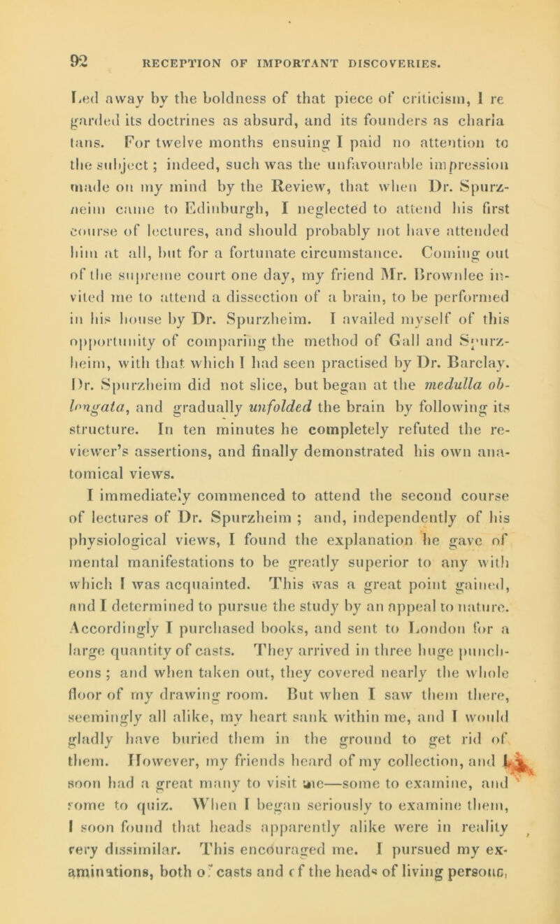 Led away by the boldness of that piece of criticism, I re garded its doctrines as absurd, and its founders as cliaria tans. For twelve months ensuing I paid no attention to the subject; indeed, such was the unfavourable impression made on my mind by the Review, that when Dr. Spurz- neim came to Edinburgh, I neglected to attend his first course of lectures, and should probably not have attended him at all, but for a fortunate circumstance. Coming out of the supreme court one day, my friend Mr. Brownlee in- vited me to attend a dissection of a brain, to be performed in his house by Dr. Spurzheim. I availed myself of this opportunity of comparing the method of Gall and Spurz- heim, with that which I had seen practised hy Dr. Barclay. Dr. Spurzheim did not slice, but began at the medulla ob- longata, and gradually unfolded the brain by following its structure. In ten minutes he completely refuted the re- viewer’s assertions, and finally demonstrated his own ana- tomical views. I immediately commenced to attend the second course of lectures of Dr. Spurzheim ; and, independently of his physiological views, I found the explanation he gave of mental manifestations to be greatly superior to any with which I was acquainted. This was a great point gained, and I determined to pursue the study by an appeal to nature. Accordingly I purchased books, and sent to London for a large quantity of casts. They arrived in three huge punch- eons ; and when taken out, they covered nearly the whole floor of my drawing room. But when I saw them there, seemingly all alike, my heart sank within me, and I would gladly have buried them in the ground to get rid of them. However, my friends heard of my collection, and L soon had a great many to visit, uie—some to examine, and rome to quiz. When 1 began seriously to examine them, I soon found that heads apparently alike were in reality very dissimilar. This encouraged me. I pursued my ex- aminations, both o~ casts and cf the head4* of living persouc,