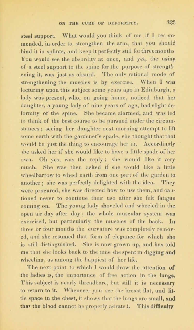 ON THE CURE OF DEFORMITY. *2?. steel support. What would you think of me if I rec jui- mended, in order to strengthen the arm, that you should hind it in splints, and keep it perfectly still for three months You would see the absurdity at once, and yet, the using of a steel support to the spine for the purpose of strength ening it, was just as absurd. The onW rational mode of strengthening the muscles is by exercise. When I was lecturing upon this subject some years ago in Edinburgh, a lady was present, who, on going home, noticed that her daughter, a young lady of nine years of age, had slight de- formity of the spine. She became alarmed, and was led to think of the best course to be pursued under the circum- stances ; seeing her daughter next morning attempt to lifl some earth with the gardener’s spade, she thought that that would be just the thing to encourage her in. Accordingly die asked her if she would like to have a little spade of her own. Oh yes, was the reply ; she would like it very much. She was then asked il she would like a little wheelbarrow to wheel earth from one part of the garden to another ; she was perfectly delighted with the idea. They were procured, she was directed how to use them, and cau- tioned never to continue their use after she felt fatigue coming on. The young lady shoveled and wheeled in the open air day after day ; the whole muscular system was exercised, but particularly the muscles of the back. In three or four months the curvature was completely remov- ed, and she resumed that form of elegance for which she is still distinguished. She is now grown up, and has told me that she looks back to the time she spent in digging and wheeling, as among the happiest of her life. The next point to which 1 would draw the attention of the ladies is, the importance of free action in the lungs. This subject is nearly threadbare, but still it is necessary to return to it. Whenever ycm see the breast flat, and lit* tie space in the chest, it shows that the lungs are small, and tha* the blmd cannot be properly aerate 3. This difficulty