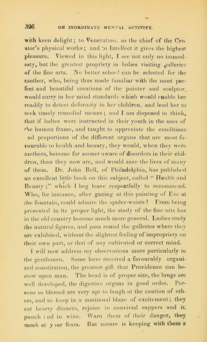 with keen delight; to Veneration, as the chief of the Cre. Rtor’s physical works; and to Intellect it gives the highest pleasure. Viewed in this light, [ see not only no immod- esty, but the greatest propriety in ladies visiting galleries of the fine arts. No better school can be selected for the mother, who, being thus made familiar with the most per- fect and beautiful creations of the painter and sculptor, would carry in her mind standards which would enable her readily to detect deformity in her children, and lead her to seek timely remedial means; and I am disposed to think, that if ladies were instructed in their youth in the uses of Pie human frame, and taught to appreciate the conditions ml proportions of the different organs that are most fa- vourable to health and beauty, they would, when they were mothers, become far sooner aware of disorders in their chil- dren, than they now are, and would save the lives of many of them. Dr. John Bell, of Philadelphia, has published an excellent little book on this subject, called “ Ilealtii and Beauty ;” which I beg leave respectfully to recommend. Who, for instance, after gazing at this painting of Eve at the fountain, could admire the spider-waists'? From being presented in its proper light, the study of the fine arts has in the old country become much more general. Ladies study the natural figures, and pass round the galleries where they are exhibited, without the slightest feeling of impropriety on their own part, or that of any cultivated or correct mind. I will now address my observations more particularly to the gentlemen. Some have received a favourably organi- zed constitution, the greatest gift that Providence can be- stow upon man. The head is of proper size, the lungs are well developed, the digestive organs in good order. Per- sons so blessed are very apt to laugh at the caution of oth- ers, and to keep in a continual blaze of excitement; they eat hearty dinners, rejoice in convivial suppers and ic. punch : nd in wine. Warn them of their danger, they mock at y >ur fears. But nature is keeping with them a