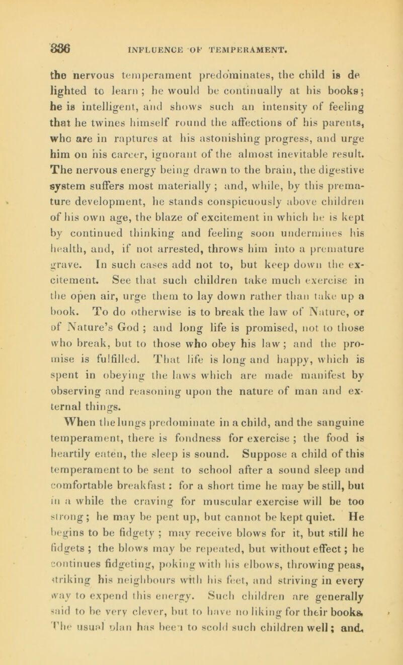 the nervous temperament predominates, the child is de lighted to learn; he would be continually at his books; he is intelligent, and shows such an intensity of feeling that he twines himself round the affections of his parents, who are in raptures at his astonishing progress, and urge him on his career, ignorant of the almost inevitable result. The nervous energy being drawn to the brain, the digestive system suffers most materially ; and, while, by this prema- ture development, he stands conspicuously above children of his own age, the blaze of excitement in which he is kept by continued thinking and feeling soon undermines his health, and, if not arrested, throws him into a premature grave. In such cases add not to, but keep down the ex- citement. See that such children take much exercise in the open air, urge them to lay down rather than take up a book. To do otherwise is to break the law of Nature, or of Nature’s God ; and long life is promised, not to those who break, but to those who obey his law; and the pro- mise is fulfilled. That life is long and happy, which is spent in obeying the laws which are made manifest by observing and reasoning upon the nature of man and ex- ternal things. When the lungs predominate in a child, and the sanguine temperament, there is fondness for exercise ; the food is heartily eaten, the sleep is sound. Suppose a child of this temperament to be sent to school after a sound sleep and comfortable breakfast: for a short time he may be still, but in a while the craving for muscular exercise will be too strong; he may be pent up, but cannot be kept quiet. He begins to be fidgety ; may receive blows for it, but still he fidgets ; the blows may be repeated, but without effect; he continues fidgeting, poking with his elbows, throwing peas, striking his neighbours with his feet, and striving in every way to expend this energy. Such children are generally said to be very clever, but to have no liking for their books. Hie usual ohm has been to scold such children well; and,