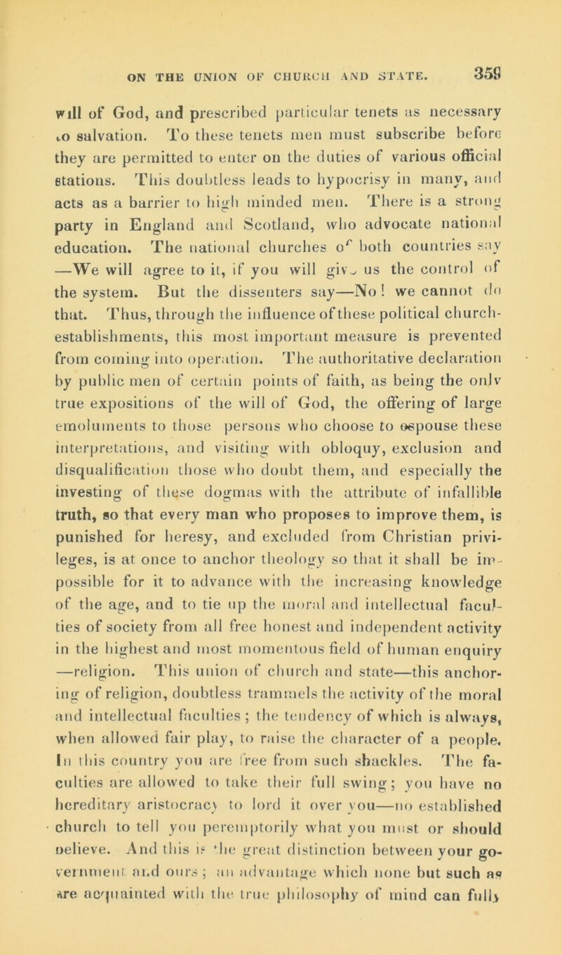 ON THE UNION OF CHURCH AND STATE. will of God, and prescribed particular tenets as necessary to salvation. To these tenets men must subscribe before they are permitted to enter on the duties of various official stations. This doubtless leads to hypocrisy in many, and acts as a barrier to high minded men. There is a strong party in England and Scotland, who advocate national education. The national churches or both countries sav —We will agree to it, if you will giv„ us the control of the system. But the dissenters say—No ! we cannot do that. Thus, through the influence of these political church- establishments, this most important measure is prevented from coming into operation. The authoritative declaration by public men of certain points of faith, as being the onlv true expositions of the will of God, the offering of large emoluments to those persons who choose to espouse these interpretations, and visiting with obloquy, exclusion and disqualification those who doubt them, and especially the investing of these dogmas with the attribute of infallible truth, so that every man who proposes to improve them, is punished for heresy, and excluded from Christian privi- leges, is at once to anchor theology so that it shall be im- possible for it to advance with the increasing knowledge of the age, and to tie up the moral and intellectual facul- ties of society from all free honest and independent activity in the highest and most momentous field of human enquiry —religion. This union of church and state—this anchor- ing of religion, doubtless trammels the activity of the moral and intellectual faculties ; the tendency of which is always, when allowed fair play, to raise the character of a people. In this country you are free from such shackles. The fa- culties are allowed to take their full swing; you have no hereditary aristocracy to lord it over you—no established church to tell you peremptorily what you must or should uelieve. And this if ‘he great distinction between your go- vernment; and ours ; an advantage which none but such as Are acquainted with the true philosophy of mind can full*