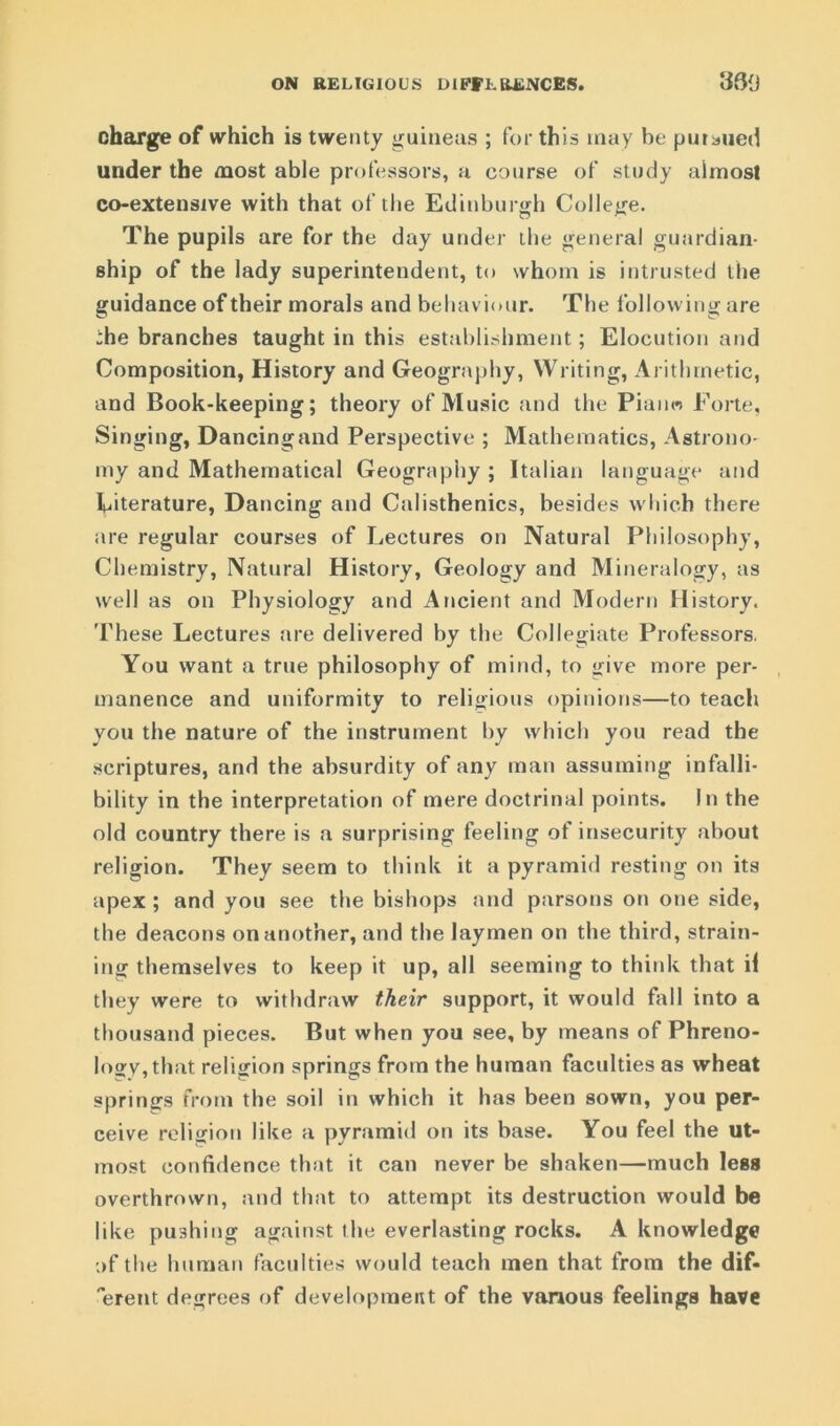 ON RELIGIOUS DIFFERENCES. 390 charge of which is twenty guineas ; for this may he pursued under the most able professors, a course of study almost co-extensive with that of the Edinburgh College. The pupils are for the day under the general guardian- ship of the lady superintendent, to whom is intrusted the guidance of their morals and behaviour. The following are -he branches taught in this establishment; Elocution and Composition, History and Geography, Writing, Arithmetic, and Book-keeping; theory of Music and the Piano Porte, Singing, Dancing and Perspective ; Mathematics, Astrono- my and Mathematical Geography ; Italian language and Literature, Dancing and Calisthenics, besides which there are regular courses of Lectures on Natural Philosophy, Chemistry, Natural History, Geology and Mineralogy, as well as on Physiology and Ancient and Modern History. These Lectures are delivered by the Collegiate Professors. You want a true philosophy of mind, to give more per- manence and uniformity to religious opinions—to teach you the nature of the instrument by which you read the scriptures, and the absurdity of any man assuming infalli- bility in the interpretation of mere doctrinal points. In the old country there is a surprising feeling of insecurity about religion. They seem to think it a pyramid resting on its apex ; and you see the bishops and parsons on one side, the deacons on another, and the laymen on the third, strain- ing themselves to keep it up, all seeming to think that il they were to withdraw their support, it would fall into a thousand pieces. But when you see, by means of Phreno- logy, that religion springs from the human faculties as wheat springs from the soil in which it has been sown, you per- ceive religion like a pyramid on its base. You feel the ut- most confidence that it can never be shaken—much less overthrown, and that to attempt its destruction would be like pushing against the everlasting rocks. A knowledge of the human faculties would teach men that from the dif- 'erent degrees of development of the vanous feelings have