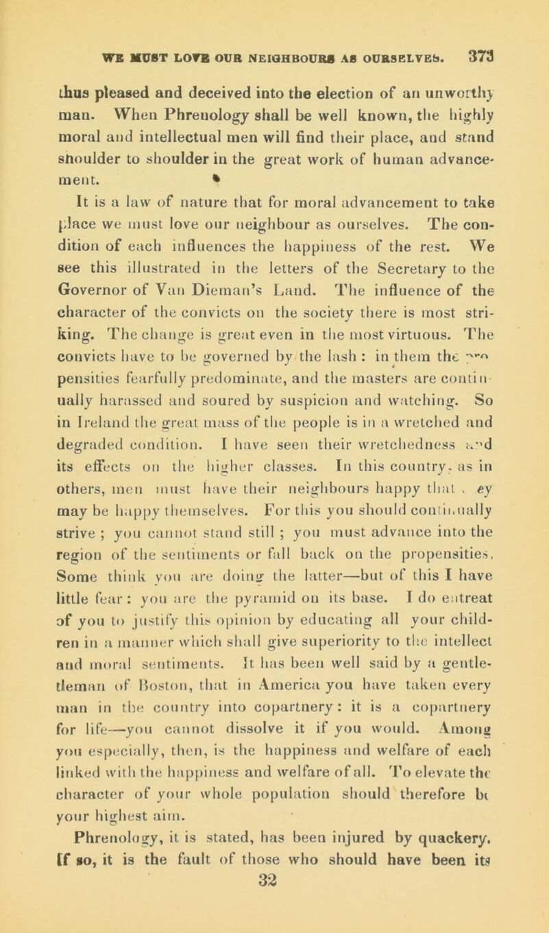 thus pleased and deceived into the election of an unworth} man. When Phrenology shall be well known, the highly moral and intellectual men will find their place, and stand sfioulder to shoulder in the great work of human advance- ment. * It is a law of nature that for moral advancement to take place we must love our neighbour as ourselves. The con- dition of each influences the happiness of the rest. We see this illustrated in the letters of the Secretary to the Governor of Van Dieman’s Land. The influence of the character of the convicts on the society there is most stri- king. The change is great even in the most virtuous. The convicts have to he governed by the lash : in them the ^-r» pensities fearfully predominate, and the masters are conti n ually harassed and soured by suspicion and watching. So in Ireland the great mass of the people is in a wretched and degraded condition. I have seen their wretchedness ard its effects on the higher classes. In this country, as in others, men must have their neighbours happy that . ey may be happy themselves. For this you should continually strive ; you cannot stand still ; you must advance into the region of the sentiments or fall back on the propensities, Some think you are doinir the latter—but of this I have little fear: you are the pyramid on its base. I do entreat of you to justify this opinion by educating all your child- ren in a manner which shall give superiority to the intellect and moral sentiments. It. has been well said by a gentle- tleman of Boston, that in America you have taken every man in the country into copartnery: it is a copartnery for life—you cannot dissolve it if you would. Among you especially, then, is the happiness and welfare of each linked with the happiness and welfare of all. To elevate the character of your whole population should therefore bi your highest aim. Phrenology, it is stated, has been injured by quackery. If so, it is the fault of those who should have been its 32