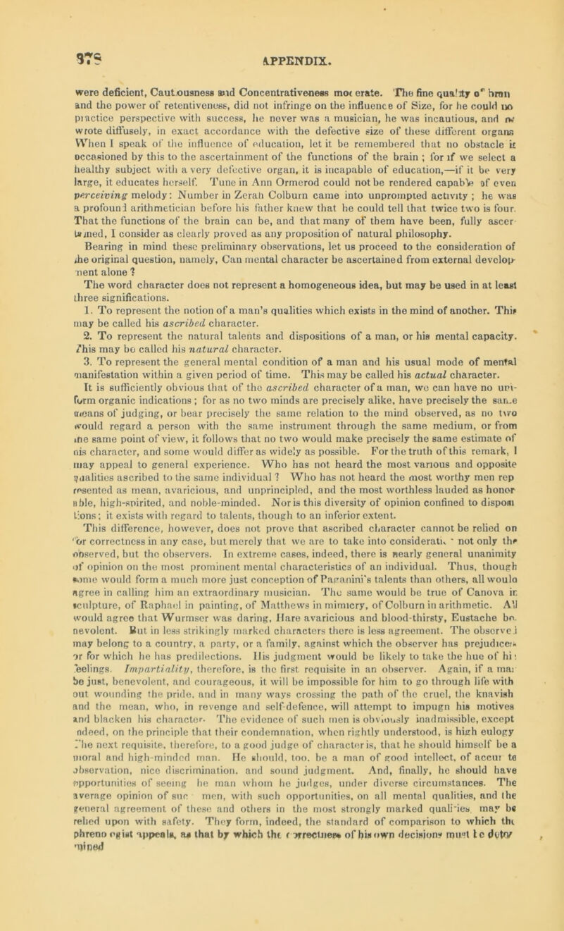 97? were deficient, Cautousness and Concentrativeness mot crate. The fine quality or bran and the power of retentiveness, did not infringe on the influence of Size, for he could no piactice perspective with success, he nover was a musician, he was incautious, and iw wrote diffusely, in exact accordance with the defective size of these different organs When I speak of the influence of education, let it be remembered that uo obstacle it occasioned by this to the ascertainment of the functions of the brain ; for if we select a healthy subject with a very defective organ, it is incapable of education,—if it be very large, it educates herself. Tune in Ann Ormerod could not be rendered capabVj af even perceiving melody: Number in Zerah Colburn came into unprompted activity ; he was a profound arithmetician before his father knew that he could tell that twice two is four. That the functions of the brain can be, and that many of them have been, fully ascer turned, I consider as clearly proved as any proposition of natural philosophy. Bearing in mind these preliminary observations, let us proceed to the consideration of rhe original question, namely, Can mental character be ascertained from external devclop- nent alone 1 The word character does not represent a homogeneous idea, but may be used in at least three significations. 1. To represent the notion of a man’s qualities which exists in the mind of another. This may be called his ascribed character. 2. To represent the natural talents and dispositions of a man, or his mental capacity, fhis may bo called his natural character. 3. To represent the general mental condition of a man and his usual mode of mental manifestation within a given period of time. This may be called his actual character. It is sufficiently obvious that of the ascribed character of a man, we can have no uni- form organic indications; for as no two minds are precisely alike, have precisely the same means of judging, or bear precisely the same relation to the mind observed, as no two would regard a person with the same instrument through the same medium, or from me same point of view, it follows that no two would make precisely the same estimate of nis character, and some would differ as widely as possible. For the truth of this remark, 1 may appeal to general experience. Who has not heard the most various and opposite qualities ascribed to the same individual ? Who has not heard the most worthy men rep resented as mean, avaricious, and unprincipled, and the most worthless lauded as honor able, high-spirited, and noble-minded. Nor is this diversity of opinion confined to dispom lions; it exists with regard to talents, though to an inferior extent. This difference, however, does not prove that ascribed character cannot be relied on ‘ or correctness in any case, but merely that we are to take into consideratn ' not only the observed, but the observers. In extreme cases, indeed, there is nearly general unanimity of opinion on the most prominent mental characteristics of an individual. Thus, though (Mine would form a much more just conception of Paganini's talents than others, all woulo agree in calling him an extraordinary musician. The same would be true of Canova ir, sculpture, of Raphael in painting, of Matthews in mimicry, of Colburn in arithmetic. All would agree that Wurmser was daring, Hare avaricious and blood-thirsty, Eustache be. nevolent. But in less strikingly marked characters there is less agreement. The observe.’! may belong to a country, a party, or a family, against which the observer has prejudices or for which he has predilections. His judgment would be likely to take the hue of hi: feelings. Impartiality, therefore, is the first, requisite in an observer. Again, if a ma: be just, benevolent, and courageous, it will be impossible for him to go through life with out wounding the pride, and in many ways crossing the path of the cruel, the knavigh and the mean, who, in revenge and self-defence, will attempt to impugn his motives and blacken bis character. The evidence of such men is obviously inadmissible, except ndeed, on the principle that their condemnation, when rightly understood, is high eulogy Z'lie next requisite, therefore, to a good judge of character is, that he should himself be a moral and high-minded man. He should, too, be a man of good intellect, of accui te observation, nice discrimination, and sound judgment. And, finally, he should have opportunities of seeing be man whom he judges, under diverse circumstances. The average opinion of sue men, with such opportunities, on all mental qualities, and the general agreement of these and others in the most strongly marked qualifies, may b« relied upon with safety. They form, indeed, the standard of comparison to which thi phrenoogist appeals, as that by which thi c TTrectnes* ofhisown decisions roust Ic dotw mined