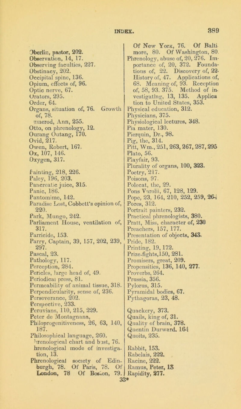 Dberlin, paetor, 202. Observation, 14, 17. Observing faculties, 227. Obstinacy, 202. Occipital spine, 136. Opium, effects of, 96. Optic nerve, 67. Urators, 295. Order, 64. Organs, situation of, 76. Growth of, 78. rmerod, Ann, 255. Otto, on phrenology, 12. Ourang Outang, 170. Ovid, 217. Owen, Robert, 167. Ox, 107, 146. Oxygen, 317. fainting, 218, 226. Paley, 196, 203. Pancreatic juice, 315. Panic, 186. Pantomime, 142. Paradise Lost, Cobbett’s opinion of, 220. Park, Mungo, 242. Parliament House, ventilation of, 317. Parricide, 153. Parry, Captain, 39, 157, 202, 239, 297. Pascal, 23. Pathology, 117. Perception, 284. Pericles, large head of, 49. Periodical press, 81. Permeability of animal tissue, 318. Perpendicularity, sense of, 236. Perseverance, 202. Perspective, 233. Peruvians, 110, 215, 229. Peter de Montagnana, Philoprogenitiveness, 26, 63, 140, 187. Philosophical language, 260. hrenological chart and bast, 76. hrenological mode of investiga- tion, 13. Phrenological society of Edin- burgh, 78. Of Paris, 78. Of London, 78 Of Bofehm, 79. Of New Yorx, 76. Of Haiti more, 80. Of Washington, 80. Phrenology, abuse of, 20, 276. Im- portance of, 20, 372. Founda- tions of, 22. Discovery of, 22- History of, 47. Applications of, 68. Meaning of, 93. Reception of, 58, 93. 375. Method of in- vestigating, 13, 135. Applica tion to United States, 353. Physical education, 312. Physicians, 375. Physiological lectures, 348. Pi a mater, 130. Pierquin, Dr., 98. Pig, the, 314. Pitt, Wm, 251, 263,267, 287,295 Plato, 56. Playfair, 93. Plurality of organs, 100, 323. Poetry, 217. Poisons, 97. Polecat, the, 29. Pons Varolii, 67, 128, 129. Pope, 23, 164, 210, 252, 259, 2G4 Pores, 312. Portrait painters, 232. Practical phrenologists, 380. Pratt, Miss, character of, 230 Preachers, 157, 177. Presentation of objects, 343. Pride, 182. Printing, 19,172. Prize-fights,150, 281. Promisers, great, 209. Propensities, 136, 140, 277. Proverbs, 264. Prussia, 356. Pylorus, 315. Pyramidal bodies, 67. Pythagoras, 23, 48. Quackery, 373. Quails, king of, 31. Quality of brain, 378. Quentin Durward. 104 Quoits, 235. Rabbit, 153. Rabelais, 222. Racine, 222. Ramus, Peter, IS Rapidity, 277.