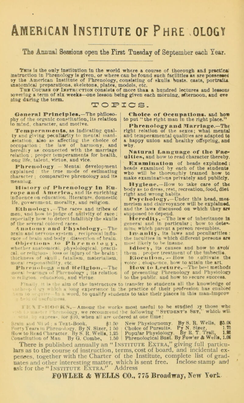American Institute of Phre ology The Annual Seaaions open the First Tuesday of September each Year. Tin* i* the only Institution in the world where a courge of thorough and practical attraction tn Phrenology is given, or where can be found such facilities ag are possesses oy the American Institute of Phrenology, consisting of skulls busts, casts, portrait* inatomicai preparation*, skeletons, plates, models, etc. Th* Coxjrsb of Instriction consists of more thaa a hundred lectures and lessont jovering a term of six weeks—one lesson being given each morning, afternoon, and eve atng daring the term. TOPICS. Osneral Prlnclplea.—The philoso- phy of the organic constitution, its relation to mind, character, and motive. Temperameiida, aB indicating qual- ty and giving peculiarity to mental mani- •station. also as affecting the choice of occupation ; the law of harmony, and herrdiij as connected with the marriage relation ; proper temperaments for health, ong life, talent, virtue, and vice. Phrenology — Mental development explained the true mode of estimating character; comparative phrenology and Its meaning. History of Phrenology In Kn- ro|)e and America, and its euriching influence on education, literature, domestic ife. government, morality, and religion. Kill nologi .- The races and tribes of men, and how to Judge of uAtivity of race ; especially how to detect infallibly the skulls of the several colored races Anatomy and I'll>hlolojry. — The Drain and nervous system , re* iprocal Influ- ence of brain and body ; dissection of brain. Objection* to P li r e n o I o g y , whetSii-r anatomical, physiological, practi- cal. or religious ; loss or injury of ’he Drain : thickness of skull , fatalism, materialism, mora1 responsibility, etc. Phmmlngj) »nd Kelljtlon.—The mora; hearing’s of Phrenology ; its reloticm o religion educaeioD, and virtue Choice of Occupation*, and how to put “the right man in the right place.” Phrenology and ITIarrlage.—The right relation of the sexes; what mental and temperamental qualities are adapted tc a happy union and healthy offspring, and why. Natural bangnage of the Fae« ill lie*, and how to read character thereby. Examination of beads explained; heads examined by each of the students who will he thoroughly trained how tc make examinations privately and publicly. Hygiene.—flow to take care of the body as to dress, rest, recreation, food, diet right and wrong habits P*ycholofgy.—Under this head, met merism and clairvoyance will be explained. ; and the laws discussed on which they *r* ! supposed to depeud. Heredity .—The law of inheritance 1* ! general and in particular ; how to deter- mine which parent a person resembles. in anity, Its laws and peculiarities: ttie taculties in which different persons ars nn.st likely to be insane Idiocy, its causes and how to avoit them , proper treatment of the imbeciis. Elocution. — flow to cultivate ths voice . eluqt.ence, how to attain the art. How to Lecture.—The best method! of presenting Phrenology and Physiology to the public aDd how to secure success. F'inailj it is the aim of the Instructors to transfer to students all the knowledge of • • *io•(, ■ hlch a u>rig experience in '.he practice of their profession has enahlec u u> ; n • 1: word, to qualify students to take their places in this man-tmprov field of usefulness. y M'OOKS, Among the works most nsefn! to be studied jy those whe • r • 'hreiii.logy, we recommend ’be following “Student’s Set,- which wil i --apres-. lor .510, when all are ordered at one tune: bran and Mi id . a Text-Book. $1.50 New Physiognomy. By S. R. Wells, $5.01 Porfy Vears in Phrenology. By N Sizer, 1 50 Choice of Pursuits. Py N. Sizer, How to Read Character By S. R. Well*, 1.25 Popa’ar Physiology. By It. T. Trait, l.M Constitution of Man By Q. Combe, 1.50 1 Phrenological Bust. By Pow'er & Well*, l.M There is published annually an “ Institute Extra,” giving full particu- lars as to the course of instruction, terms, cost of board, and incidental ex- penses, together with the Charter of the Institute, complete list of grad- uates and other interesting matter, which is sent free. Inclose stamp and ask for the “ Institute Extra.’’ Address