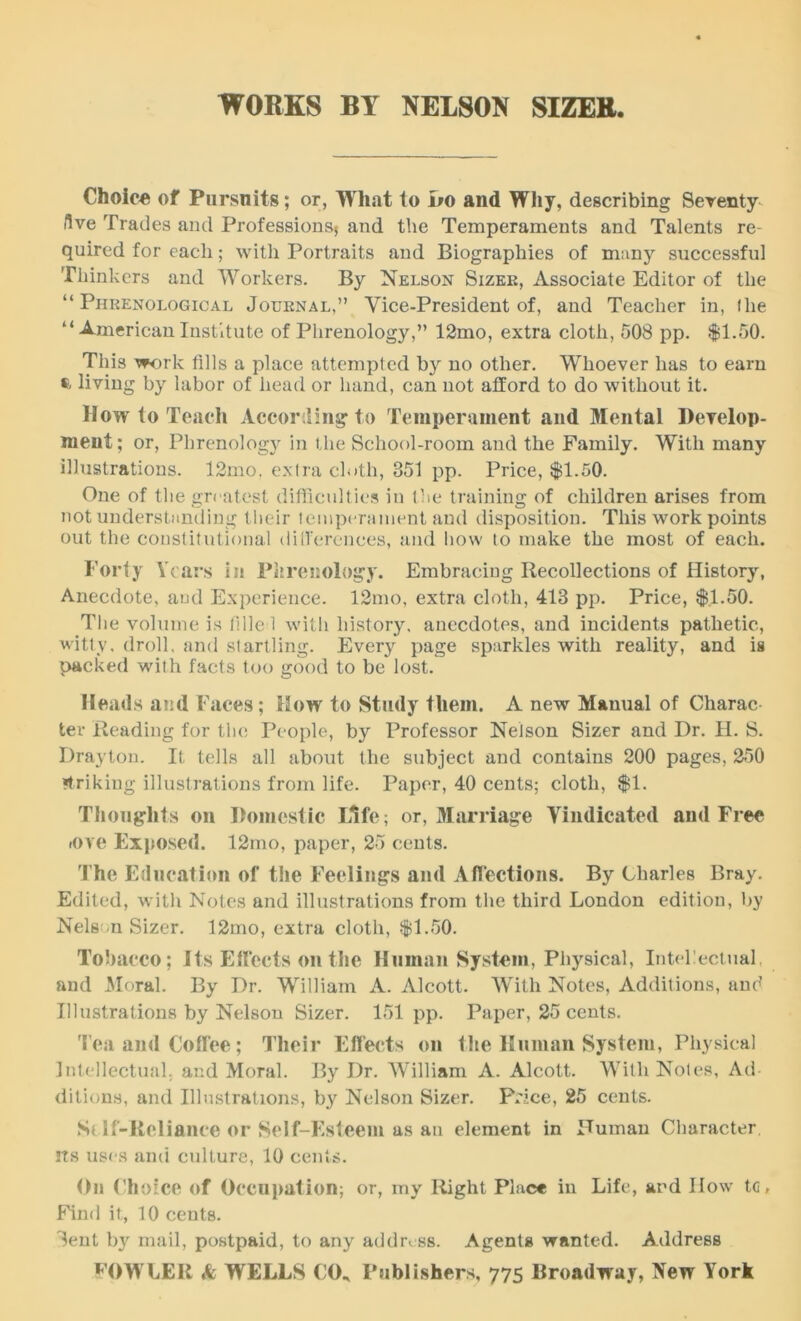 WORKS BY NELSON SIZER Choice of Pursuits; or, What to Do and Why, describing Seventy five Trades and Professions* and the Temperaments and Talents re- quired for each; with Portraits and Biographies of many successful Thinkers and Workers. By Nelson Sizer, Associate Editor of the “Phrenological Journal,” Vice-President of, and Teacher in, Ihe “ American Institute of Phrenology,” 12mo, extra cloth, 508 pp. $1.50. This work fills a place attempted by no other. Whoever has to earn ft living by labor of head or hand, can not afford to do without it. How to Teach According* to Temperament and Mental Develop- ment; or, Phrenology in the School-room and the Family. With many illustrations. 12mo. extra cloth, 851 pp. Price, $1.50. One of the greatest difficulties in the training of children arises from not understanding their temperament and disposition. This work points out the constitutional differences, and how to make the most of each. Forty Years in Phrenology. Embracing Recollections of History, Anecdote, and Experience. l2mo, extra cloth, 413 pp. Price, $1.50. The volume is filled with history, anecdotes, and incidents pathetic, witty, droll, and startling. Every page sparkles with reality, and is packed with facts too good to be lost. Heads and Faces; How to Study them. A new Manual of Charac ter Reading for the People, by Professor Nelson Sizer and Dr. H. S. Drayton. It tells all about the subject and contains 200 pages, 250 Striking illustrations from life. Paper, 40 cents; cloth, $1. Thoughts on Domestic Life; or, Marriage Vindicated and Free tove Exposed. 12mo, paper, 25 cents. The Education of the Feelings and Affections. By Charles Bray. Edited, with Notes and illustrations from the third London edition, by Nelson Sizer. 12mo, extra cloth, $1.50. Tobacco; Its Effects on the Human System, Physical, Intellectual, and Moral. By Dr. William A. Alcott. With Notes, Additions, and Illustrations by Nelson Sizer. 151 pp. Paper, 25 cents. Tea and Coffee; Their Effects on the Human System, Physical Intellectual; and Moral. By Dr. William A. Alcott. With Notes, Ad ditions, and Illustrations, by Nelson Sizer. Price, 25 cents. Self-Reliance or Self-Esteem as an element in Human Character its uses ami culture, 10 cents. On Ch oice of Occupation; or, my Right Place in Life, and IIow to, Find it, 10 cents. Sent b}r mail, postpaid, to any address. Agents wanted. Address