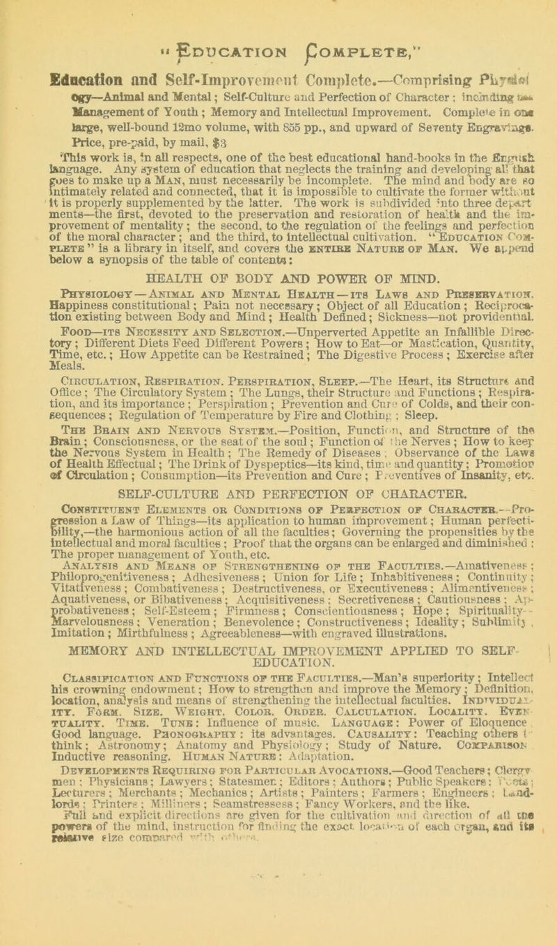 •* Education Pompletb,” Edncation and Self-Improvement Complete.—Comprising PLr«iffi Ogy—Animal and Mental; Self-Culture and Perfection of Character ; including Management of Y outh; Memory and Intellectual Improvement. Comple'e in oat large, well-bound 12mo volume, with 855 pp., and upward of Seventy Engraving*. Price, pre-paid, by mail, $3 This work is, in all respects, one of the best educational hand-books in the flnrpisk language. Any system of education that neglects the training and developing all that goes to make up a Man, must necessarily be incomplete. The mind and body are so Intimately related and connected, that it is impossible to cultivate the former without it is properly supplemented by the latter. The work is subdivided bito three depart ments—the first, devoted to the preservation and restoration of health and the im- provement of mentality ; the second, to the regulation of the feelings and perfection of the moral character; and the third, to intellectual cultivation. “ Education Com- plete ” is a library in itself, and covers the entire Nature of Man. We append below a synopsis of the table of content*: HEALTH OP BODY AND POWER OF MIND. Physiology—Animal and Mental Health —its Laws and Preservation. Happiness constitutional; Pain not necessary; Object of all Education ; Reciproca- tion existing between Body and Mind; Health Defined; Sickness—not providential. Food—its Necessity and Selection.—Unperverted Appetite an Infallible Direc- tory ; Different Diets Feed Different Powers ; How to Eat—or Mastication, Quantity, Time, etc.; How Appetite can be Restrained; The Digestive Process ; Exercise after Meals. Circulation, Respiration. Perspiration, Sleep.—The Heart., its Structure and Office; The Circulatory System ; The Lungs, their Structure and Functions ; Respira- tion, and its importance ; Perspiration ; Prevention and Cure of Colds, and their con- sequences ; Regulation of Temperature by Fire and Clothing ; Sleep. The Brain and Nervous System.—Position, Function, and Structure of the Brain; Consciousness, or the seat of the soul; Function of the Nerves ; How to keep the Nervous System in Health; The Remedy of Diseases. Observance of the Laws of Health Effectual; The Drink of Dyspeptics—its kind, time and quantity; Promotion ®f Circulation ; Consumption—its Prevention and Cure ; P.evcntives of Insanity, etc. SELF-CULTURE AND PERFECTION OF CHARACTER. Constituent Elements or Conditions of Perfection of Character,—Pro- gression a Law of Things—its application to human improvement; Human perfecti- bility,—the harmonious action of all the faculties; Governing the propensities by the intellectual and moral faculties ; Proof that the organs can be enlarged and diminished : The proper management of Youth, etc. Analysis and Means of Strengthening of the Faculties.—Amativeness ; Philoprogenitiveness ; Adhesiveness; Union for Life ; Inhahitiveness ; Continuity; Vitativcness ; Combativeness ; Destructiveness, or Executiveness ; Alimentiveness ; Aquativeness, or Bibativeness; Acquisitiveness : Secretiveness ; Cautiousness : Ap- probativeness; Self-Esteem; Firmness; Conscientiousness; Hope; Spirituality - Marvelousness ; Veneration ; Benevolence; Constructiveness ; Ideality; Sublimitj , Imitation ; Mirthfulnesa ; Agreeableness—with engraved illustrations. MEMORY AND INTELLECTUAL IMPROVEMENT APPLIED TO SELF- EDUCATION. Classification and Functions of the Faculties.—Man’s superiority; Intellect his crowning endowment; How to strengthen and improve the Memory ; Definition, location, analysis and means of strengthening the intellectual faculties. Individual ity. Form. Size. Weight. Color. Order. Calculation. Localitt. Even tuality. Time. Tune : Influence of music. Language : Power of Eloquence Good language. Phonography : its advantages. Causality : Teaching others t think; Astronomy; Anatomy and Physiology; Study of Nature. Comparison Inductive reasoning. Human Nature : Adaptation. Developments Requiring for Particular Avocations.—Good Teachers; Clergv men; Physicians; Lawyers; Statesmen; Editors ; Authors; Public Speakers: Pcwa; Lecturers ; Merchants ; Mechanics; Artists; Painters ; Farmers ; Engineers ; Land- lord*!; Printers; Milliners; Seamstressess ; Fancy Workers, and the like. Full and explicit directions are given for the cultivation und direction of all ih« powers of the mind, instruction for finding the exact locat.'*'-n of each organ, and it* rotative size compared with . b, ■>..