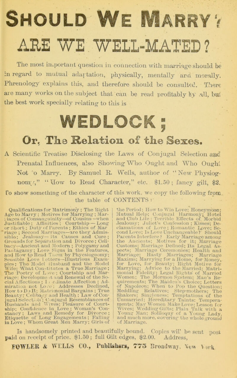 Should We Marryv AEE WE WEIL-MATED ? The most important question in connection with marriage should be m regard to mutual adaptation, physically, mentally and morally. Phrenology explains this, and therefore should be consulted. There are many works on the subject that can be read profitably hy .all, but the best work specially relating to this is WEDLOCK; Or, The Relation of the Sexes, A Scientific Treatise Disclosing the Laws of Conjugal Selection and Prenatal Influences, also Showing Who Ought and Who Ought Not o Marry. By Samuel It. Weils, author of “New Physiog- nomy,” “Mow to Read Character,” etc. $1.50; fancy gilt, $2. To show something of tlie character of this work, we copy the following from. the table of CONTENTS : Qualifications for Matrimony ; The flight Age to Marry ; Motives for Marrying ; Mai'- :iages of Consanguinity—of Cousins -when Justifiable; Affinities ; Courtship — Long or Short .; Duty of Parents ; Ethics of Mar * riage ; Second Marriages—are they Admis- sible; Jealousy—its Causes and Cure; Grounds for Separation and Divorce; Celi- bacy—Ancient and Modern ; Polygamy and Pautagamy; Love Signs in the Features, and How to Read Tt.em by Phycsioguomy; Sensible Love ! otters—Illustrious Exam- ples; The Model Husband and the Model Wife; What Constitutes a True Marriage; The Poetry of Live; Courtship and Mar- riage; Developme it. and Renewal of the So- cial Affections ; I i .r Jinate Affection ; Ad- miration not Lo /o ; Addresses Declined, How to D > It; Matrimonial Bargains ; True Beauty; Celibacy and Health : Law of Con- jugal Select.oil’; Conjugal Resemblances of Husbands and Wives; Pleasure of Court- ship; Confidence in Love ; Woman’s 'Con- stancy ; Laws and Remedy for Divorce ; Etiquette of Long Engagements; Falling in Love ; Whom Great Men Marry; Girls of the Period; How to Win Love; Honeymoon; Mutual Help; Conjugal Harmony; Hotel and Club Life ; Terrible Effects of Morbid Jealousy; Juliet’s Confession ; Kisses; De- clamations of Love ; Romantic Love; Se- cond Love; Is Love Unchangeable ? Should Parents Interfere ? Early Marriage among the Ancients; Motives for it; Marriage Customs; Marriage Defined; Its Legal As- pects; Marriage Ceremonies; Health and Marriage; Hasty Marriages; Marriage Maxims; Marrying for a Home, for Money, for Love, for Beauty; Right Motive for Marrying; Advice to the Married; Matri- monial Fidelity; Legal Rights of Married Women; The Mormon System; Man’s Re- quirements; The Maiden's Choice; Letters of Napoleon; When to Pop the Question; Meddling Relatives; Step-mothers; The Shakers; Singleness; Temptations of the Unmarried: Hereditary Taints: Tempera- ments; May Women Make Love; Lesson for Wives; Wedding Gifts; Plain Talk with a Young Man; Soliloquy of a Young Lady, and much more, covering the whole ground of Marriage. Is handsomely printed and beautifully bound. Copies wiU be sent post paid on receipt of price. $1.50 ; full Gilt edges, $2.00. Address,