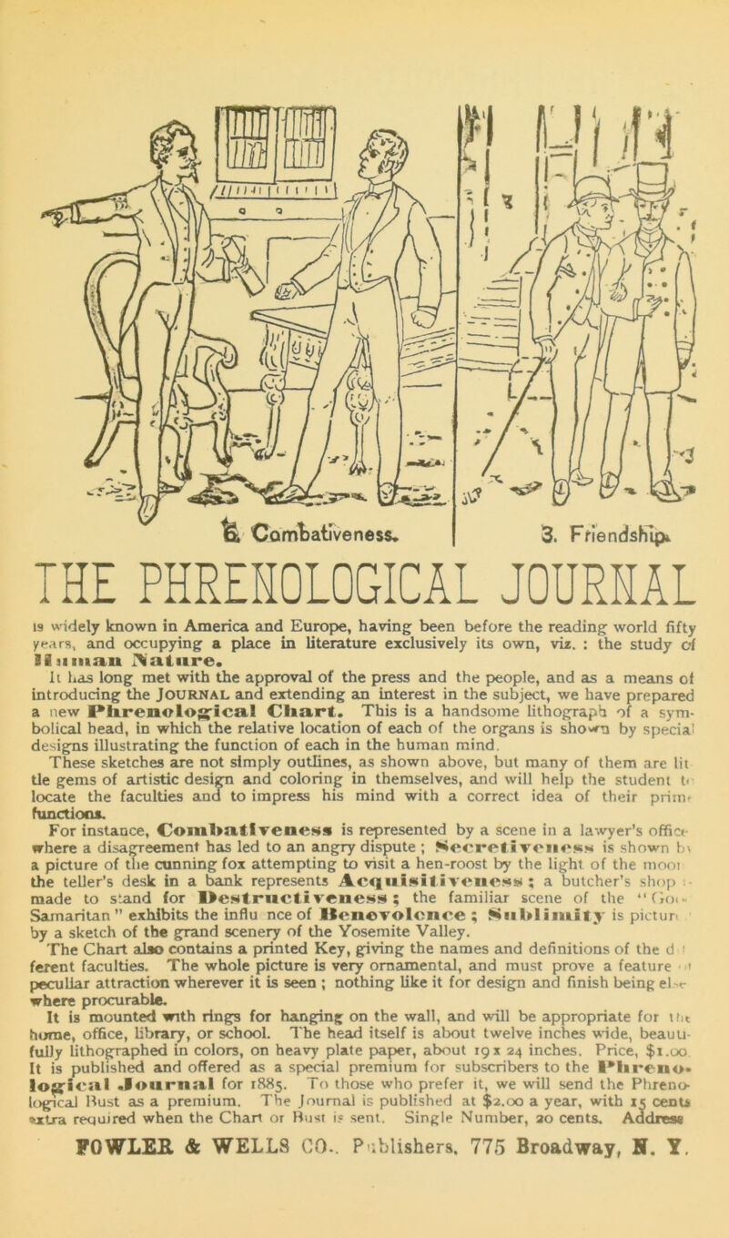 THE PHRENOLOGICAL JOURNAL is widely known in America and Europe, having been before the reading world fifty years, and occupying a place in literature exclusively its own, viz. : the study of iiiiiiian IVatnre. It has long met with the approval of the press and the people, and as a means of introducing the Journal and extending an interest in the subject, we have prepared a new Plurenolog-ica* Chart. This is a handsome lithograph of a sym- bolical head, in which the relative location of each of the organs is shown by special designs illustrating the function of each in the human mind. These sketches are not simply outlines, as shown above, but many of them are lit tie gems of artistic design and coloring in themselves, and will help the student t> locate the faculties and to impress his mind with a correct idea of their prim? functions. For instance, Comlmtlvenes* is represented by a scene in a lawyer’s office where a disagreement has led to an angry dispute ; Secretivcnctss is shown a picture of the cunning fox attempting to visit a hen-roost by the light of the tnooi the teller’s desk in a bank represents Acquisitiveiie^s ; a butcher’s shop made to stand for Destructiveness; the familiar scene of the “Go<* Samaritan exhibits the influ nee of llenevolcnce ; Sublimity is pictur. by a sketch of the grand scenery of the Yosemite Valley. The Chart also contains a printed Key, giving the names and definitions of the d i ferent faculties. The whole picture is very ornamental, and must prove a feature ' peculiar attraction wherever it is seen ; nothing like it for design and finish being eW where procurable. It is mounted with rings for hanging on the wall, and will be appropriate for tht home, office, library, or school. The head itself is about twelve inches wide, beauu fully lithographed in colors, on heavy plate papier, about 19 x 24 inches. Price, $1.00 It is published and offered as a spiecial premium for subscribers to the l*Hren<>» logical Journal for 18X5. To those who prefer it, we will send the Phreno- logical Bust as a premium. The Journal is published at $2.00 a year, with 15 cents %xtra required when the Chart or Bust i? sent. Single Number, 20 cents. Aadres*