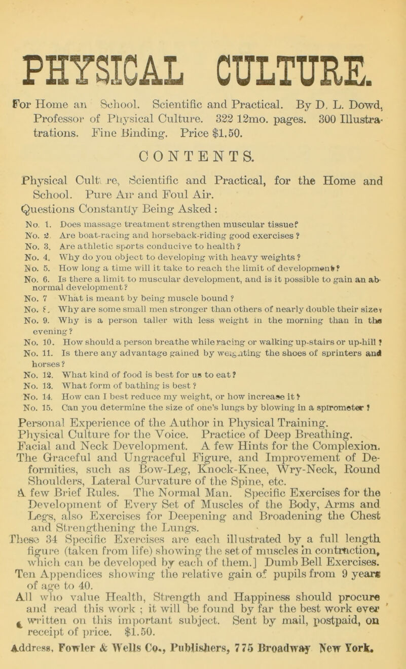 PHYSICAL CULTURE. For Home an School. Scientific and Practical. By D, L. Dowd, Professor of Physical Culture. 322 12mo. pages. 300 Illustra- trations. Fine Binding. Price $1,50. CONTENTS. Physical Cult re, Scientific and Practical, for the Home and School. Pure Air and Foul Air. Questions Constantly Being Asked : No. t. Does massage treatment strengthen muscular tissue? No. 2 Are boat-racing and liorseback-riding good exercises ? No. 3. Are athletic sports conducive to health ? No. 4. Why do you object to developing with heavy weights ? No. 5. How long a time will it take to reach the limit of development? No. 6. Is there a limit to muscular development, and is it possible to gain an ab normal development? No. 7 What is meant by being muscle bound ? No. £, Why are some small men stronger than others of nearly double their size* No. 9. Why is a person taller with less weight in the morning than in tha evening ? No. 10. How should a person breathe while racing or walking up-stairs or up-hill ? No. 11. Is there any advantage gained by weighting the shoes of sprinters and horses ? No. 12. What kind of food is best for us to eat ? No. 13. What form of bathing is best ? No. 14, How can I best reduce my weight, or how increase it ? No. 15. Can you determine the size of one’s lungs by blowing in a spirometer ? Personal Experience of the Author in Physical Training. Physical Culture for the Voice. Practice of Deep Breathing. Facial and Neck Development. A few Hints for the Complexion. The Graceful and Ungraceful Figure, and Improvement of De- formities, such as Bow-Leg, Knock-Knee, Wry-Neck, Round Shoulders, Lateral Curvature of the Spine, etc. A few Brief Rules. The Normal Man. Specific Exercises for the Development of Every Set of Muscles of the Body, Arms and Legs, also Exercises for Deepening and Broadening the Chest and Strengthening the Lungs. These 34 Specific Exercises are each illustrated by a full length figure (taken from life) showing the set of muscles in contraction, wliich can be developed by each of them.] Dumb Bell Exercises. Ten Appendices showing the relative gain of pupils from 9 years of age to 40. All who value Health, Strength and Happiness should procure and read this work ; it will be found by far the best work ever t written on this important subject. Sent by mail, postpaid, on receipt of price. $1.50.