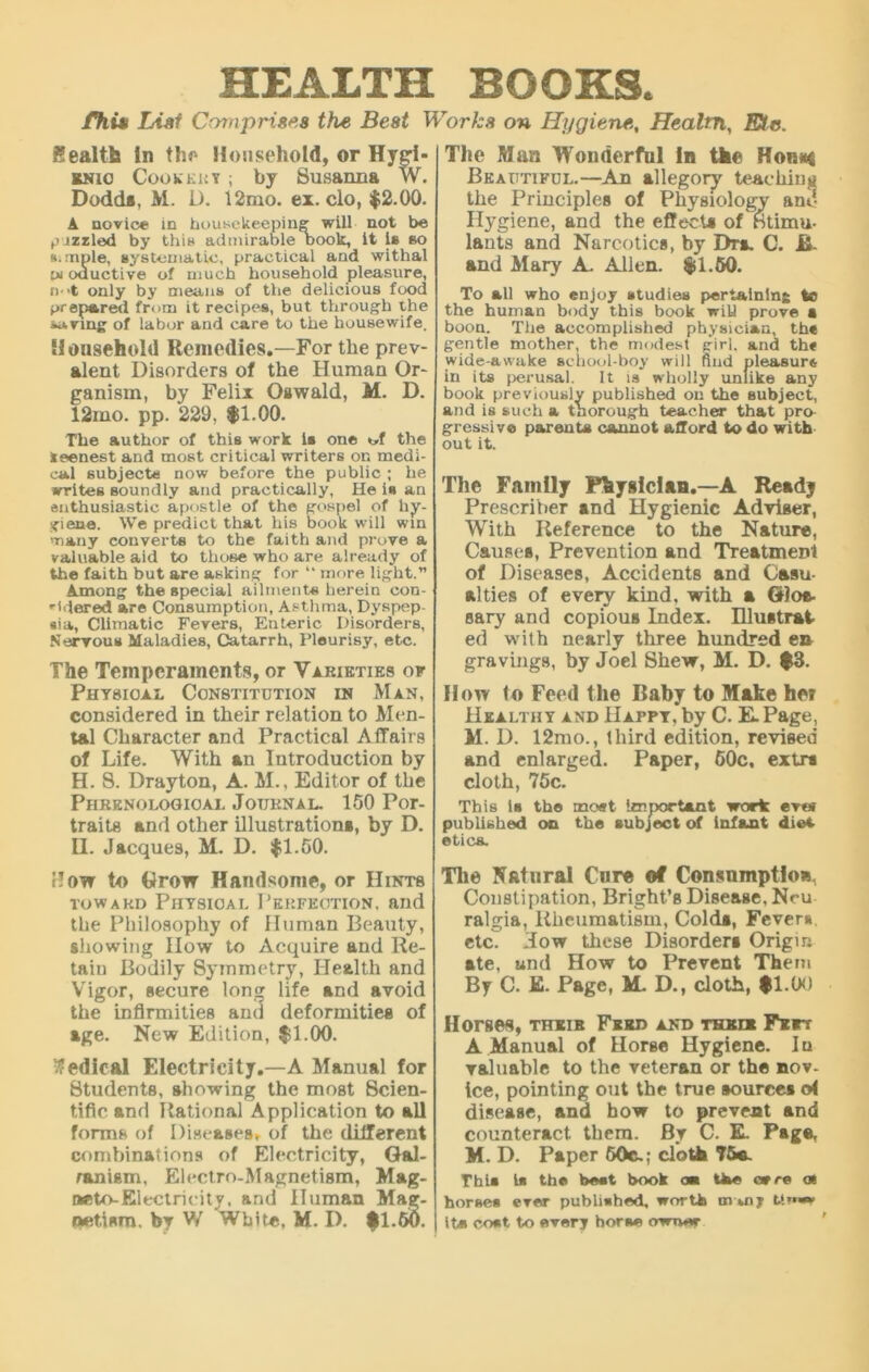 HEALTH BOOKS. fhit List Comprises the Best Works on Hygiene, Healtn, Etc. health in tin' Household, or Hygi- rnio Cookery ; by Susanna W. Dodds, M. D. 12mo. ei. clo, $2.00. A novice in housekeeping will not be pizzled by this admirable Dook, it is so ». mple, systematic, practical and withal of oductive of much household pleasure, n->t only by means of the delicious food prepared from it recipes, but through the saving of labor and care to the housewife. Household Remedies.—For the prev- alent Disorders of the Human Or- ganism, by Felix Oswald, M. D. 12mo. pp. 229. $1.00. The author of this work is one of the keenest and most critical writers on medi- cal subjects now before the public ; he writes soundly and practically, He is an enthusiastic apostle of the gospel of hy- giene. We predict that his book will win many converts to the faith and prove a valuable aid to those who are already of the faith but are asking for “ more light.” Among the special ailments herein con- •■idered are Consumption, Asthma, Dyspep- sia, Climatic Fevers, Enteric Disorders, Nervous Maladies, Catarrh, Pleurisy, etc. The Temperaments, or Varieties of Physical Constitution in Man, considered in their relation to Men- tal Character and Practical Affairs of Life. With an Introduction by H. 8. Drayton, A. M., Editor of the Phrenological Journal. 150 Por- traits and other illustrations, by D. U. Jacques, M. D. $1.50. How to Grow Handsome, or Hints toward Physical Perfection, and the Philosophy of Human Beauty, allowing How to Acquire and Re- taiu Bodily Symmetry, Health and Vigor, secure lonsj life and avoid the infirmities and deformities of age. New Edition, $1.00. Wedical Electricity.—A Manual for Students, showing the most Scien- tific and Rational Application to all forms of Diseases, of the different combinations of Electricity, Gal- ranism, Electro-Magnetism, Mag- neto-Electricity, and Human Mag- netism. by V/ White, M. D. $1.50. The Man Wonderful in the Homt$ Beautiful.—An allegory teaching the Principles of Physiology and Hygiene, and the effects of Stimu- lants and Narcotics, by Dra. C. B- and Mary A. Allen. $1.50. To all who enjoy studies pertaining to the human body this book will prove a boon. The accomplished physician, the gentle mother, the modest girl, and the wide-awake school-boy will find pleasure in its perusal. It is wholly unlike any book previously published on the subject, and is such a thorough teacher that pro gressiv© parents cannot afford to do with out it. The Family Fhysiclan.—A Readj Prescriber and Hygienic Adviger, With Reference to the Nature, Causes, Prevention and Treatment of Diseases, Accidents and Casu- alties of every kind, with a 6)oa- sary and copious Index. Illustrat- ed with nearly three hundred e» gravings, by Joel Shew, M. D. $3. How (o Feed the Baby to Make her Healthy and Happy, by C. E.Page, M. D. 12mo., third edition, revised and enlarged. Paper, 60c, extra cloth, 75c. This la the meet Important work ever published on the subject of infant diet etics. The Natural Cure of Consnmptioa, Constipation, Bright’s Disease, Nru ralgia, Rheumatism, Colds, Fevers etc. How these Disorders Origin ate, und How to Prevent Them By C. E. Page, M. D., cloth, $1.00 Horses, their Feed and their Feet A Manual of Horse Hygiene. lu valuable to the veteran or the nov- ice, pointing out the true sources o< disease, and how to prevent and counteract them. By C. E. Page, M. D. Paper 60c.; cloth 75a. Thia la the beet book aw tke or re at horses ever published, worth rnmj tim* it* cost to every horse owner