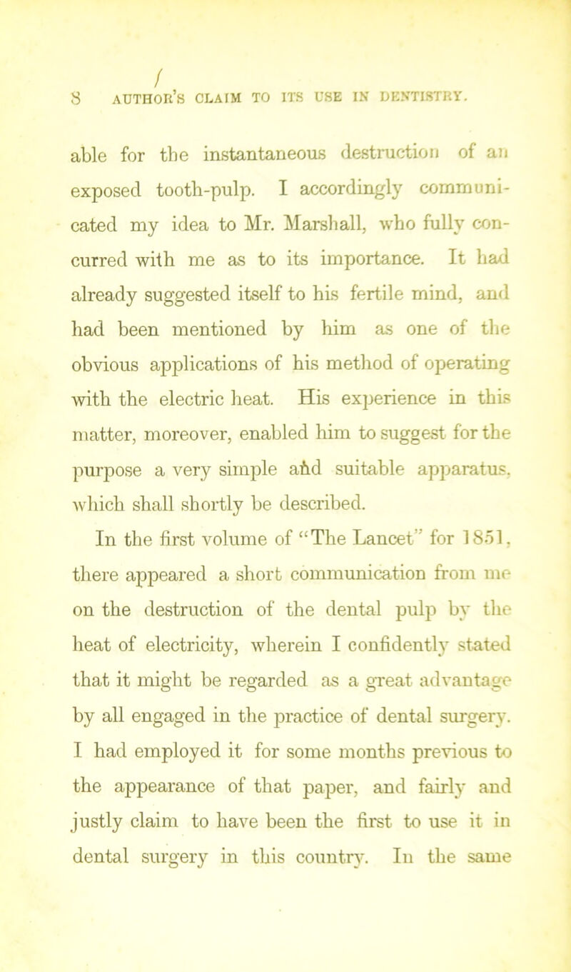 / 8 author’s claim to its use in dentistry. able for the instantaneous destruction of an exposed tooth-pulp. I accordingly communi- cated my idea to Mr. Marshall, who fully con- curred with me as to its importance. It had already suggested itself to his fertile mind, and had been mentioned by him as one of tlie obvious applications of his method of operating with the electric heat. His experience in this matter, moreover, enabled him to suggest for the purpose a very simple ahd suitable apparatu.s, which shall shortly be described. In the first volume of “The Lancet” for 18ol, there appeared a short communication from me on the destruction of the dental puljT by the heat of electricity, wherein I confidently stated that it might be regarded as a gxeat advantage by all engaged in the practice of dental surgery. I had employed it for some months previous to the appearance of that paper, and fairly and justly claim to have been the first to use it in dental surgery in this country. In the same