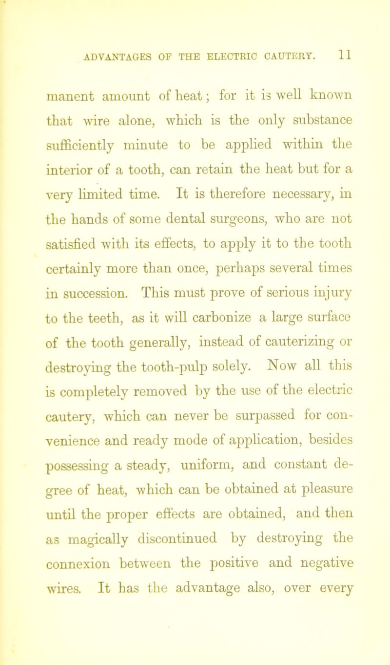 manent amount of heat; for it is Avell known that AA-ire alone, Avhich is the only substance sufficiently minute to be applied Avithin the interior of a tooth, can retain the heat but for a A-ery limited time. It is therefore necessary, in the hands of some dental surgeons, Avho are not satisfied Asdth its effects, to apply it to the tooth certainly more than once, perhaps several times in succession. This must prove of serious injury to the teeth, as it will carbonize a large surface of the tooth generally, instead of cauterizing or destroying the tooth-pulp solely. Now all this is completely removed by the use of the electric cautery, Avhich can never be surpassed for con- venience and ready mode of application, besides possessing a steady, uniform, and constant de- gree of heat, which can be obtained at pleasure until the proper effects are obtained, and then as magically discontinued by destroying the connexion betAveen the positive and negative wires. It has the advantage also, over every