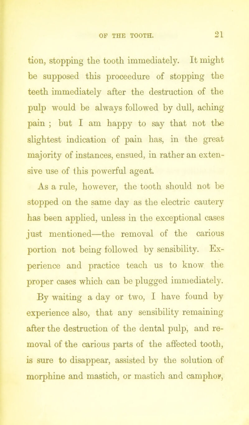 tion, stopping the tooth immediately. It might be supposed this proceedure of stopping the teeth immediately after the destruction of the pulp would be always followed by dull, aching pain ; but I am happy to say that not the slightest indication of pain has, in the great majority of instances, ensued, in rather an exten- sive use of this powerful agent. As a rule, however, the tooth should not be stopped on the same day as the electric cautery has been apphed, unless in the exceptional cases just mentioned—the removal of the carious portion not being followed by sensibility. Ex- perience and practice teach us to know the proper cases which can be plugged immediately. By waiting a day or two, I have found by experience also, that any sensibility remaining after the destruction of the dental pulp, and re- moval of the carious parts of the affected tooth, is sure to disappear, assisted by the solution of morphine and mastich, or mastich and camphor.