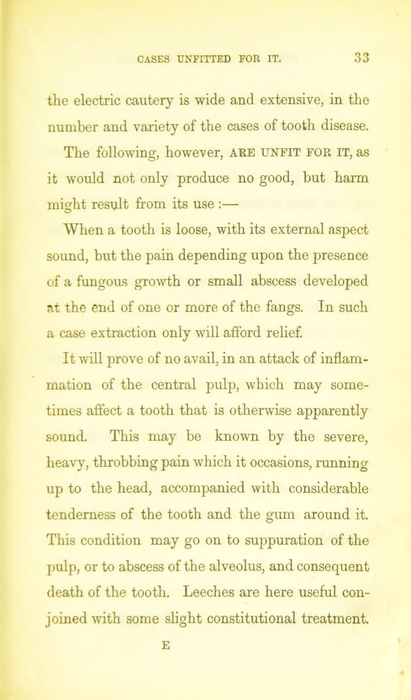the electric cautery is wide and extensive, in the number and variety of the cases of tooth disease. The folloAving, however, AHE unfit FOR IT, as it would not only produce no good, but harm misrht result from its use :— O When a tooth is loose, with its external aspect sound, but the pain depending upon the presence of a fungous growth or small abscess developed at the end of one or more of the fangs. In such a case extraction only will afford relief. It will prove of no avail, in an attack of inflam- mation of the central pulp, which may some- times aflect a tooth that is otherwise apparently sound. This may be known by the severe, heavy, throbbing pain which it occasions, running up to the head, accompanied with considerable tenderness of the tooth and the gum around it. This condition may go on to suppuration of the pulp, or to abscess of the alveolus, and consequent death of the tooth. Leeches are here useful con- joined with some slight constitutional treatment. E
