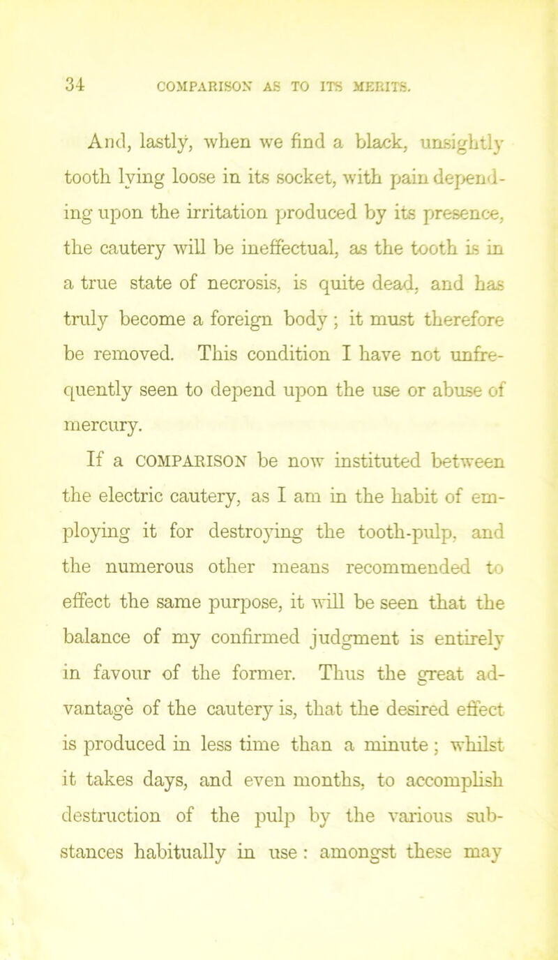 And, lastly, when we find a black, unsightly tooth lying loose in its socket, with pain dejiend- ing upon the irritation produced by its presence, the cautery will be ineffectual, as the tooth Ls in a true state of necrosis, is quite dead, and has truly become a foreign body; it must therefore be removed. This condition I have not imfre- quently seen to depend upon the use or abuse of mercury. If a COMPAKISON be now instituted between the electric cautery, as I am in the habit of em- ploying it for destro3dng the tooth-pidp, and the numerous other means recommended to effect the same purpose, it will be seen that the balance of my confirmed judgment is entirely in favour of the former. Thus the 2jeat ad- vantage of the cautery is, that the desired effect is produced in less time than a minute; whilst it takes days, and even months, to accomplish destruction of the pulp by the various sub- stances habitually in use : amongst these may