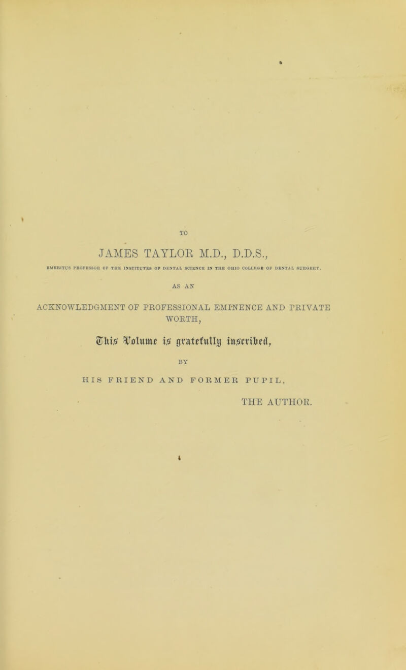 « JAMES TAYLOR M.D., D.D.S., BUSRITL’S PROFESSOR OP THE I!<STITUTKS OF DENTAL SCIENCE IN THE OHIO COLLEGE OP DENTAL SL'ROERY, AS AN ACKNOWLEDGMENT OF PROFESSIONAL EMPNENCE AND PRIVATE WORTH, is’ ovatfinllij ins'cvibcrt, BY HIS FRIEND AND FORMER PUPIL, THE AUTHOR.