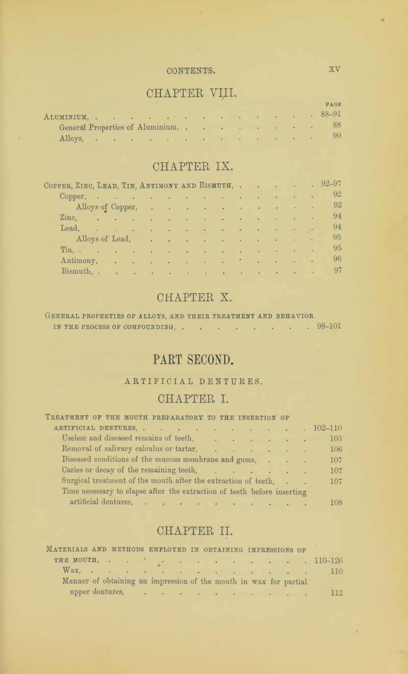 CHAPTER VIII. PAGE Aluminium, 88-91 General Properties of Aluminium Alloys CPIAPTER IX. Copper, Zinc, Lead, Tin, Antimony and Bismuth 92-97 Copper 92 Alloys of Copper, 92 Zinc, . ’ 94 Lead, 94 Alloys of Lead, 95 Tin, 95 Antimony, 96 Bismuth 97 CHAPTER X. General properties of alloys, and their treatment and behavior IN THE PROCESS OF COMPOUNDING, 98-101 PART SECOND. ARTIFICIAL DENTURES. CHAPTER I. Treatment of the mouth preparatory to the insertion of ARTIFICIAL DENTURES, 102-110 Useless and diseased remains of teeth, 103 Removal of salivary calculus or tartar, ...... 106 Diseased conditions of the mucous membrane and gums, . . . 107 Caries or decay of the remaining teeth, ...... 107 Surgical treatment of the mouth after the extraction of teeth, . . 107 Time necessary to elapse after the extraction of teeth before in.serting artificial dentures, 108 CHAPTER II. Materials and methods employed in obtaining impressions of THE MOUTH, . . • 110-126 Wax * 110 Manner of obtaining an impression of the mouth in wax for partial upper dentures, 112