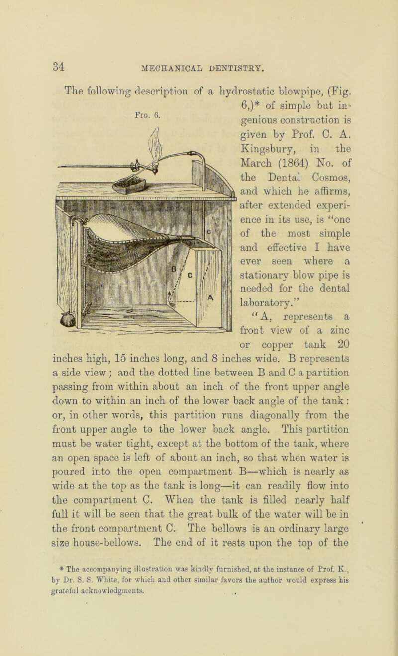 The following description of a hydrostatic blowpipe, (Fig. 6,)* of simple but in- genious construction is given by Prof. C. A. Kingsbury, in the March (1864) No. of the Dental Cosmos, and which he affirms, after extended experi- ence in its use, is “one of the most simple and effective I have ever seen where a stationary blow pipe is needed for the dental laboratory.” “ A, represents a front view of a zinc or copper tank 20 inches high, 15 inches long, and 8 inches wide. B represents a side view ; and the dotted line between B and C a partition passing from within about an inch of the front upper angle down to within an inch of the lower back angle of the tank : or, in other words, this partition runs diagonally from the front upper angle to the lower back angle. This partition must be water tight, except at the bottom of the tank, where an open space is left of about an inch, so that when water is poured into the open compartment B—which is nearly as wide at the top as the tank is long—it can readily flow into the compartment C. When the tank is filled nearly half full it will be seen that the great bulk of the water will be in the front compartment C. The bellows is an ordinary large size house-bellows. The end of it rests upon the top of the * The accompanying illustration was kindly furnished, at the instance of Prof. K., by Dr. S. S. White, for which and other similar favors the author would express his grateful acknowledgments.
