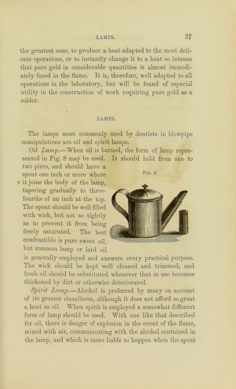 the greatest ease, to produce a heat adapted to the most deli- cate operations, or to instantly change it to a heat so intense that pure gold in considerable quantities is almost immedi- ately fused in the flame. It is, therefore, well adapted to all operations in the laboratory, but will be found of especial utility in the construction of work requiring pure gold as a solder. LAMPS. The lamps most commonly used by dentists in blowpipe manipulations are oil and spirit lamps. Oil Lamp.—When oil is burned, the form of lamp repre- sented in Fig. 8 may be used. It should hold from one to two pints, and should have, a spout one inch or more where » it joins the body of the lamp, tapering gradually to three- fourths of an inch at the top. The spout should be well filled with wick, but not so tightly as to prevent it from being freely saturated. The best combustible is pure sweet oil, but common lamp or lard oil is generally employed and answers every practical purpose. The wick should be kept well cleaned and trimmed, and fresh oil should be substituted whenever that in use becomes thickened by dirt or otherwise deteriorated. Spirit Lamp.—Alcohol is preferred by many on account of its greater cleanliness, although it does not afford so great a heat as oil. When spirit is employed a somewhat different form of lamp should be used. With one like that described for oil, there is danger of explosion in the event of the flame, mixed with air, communicating with the alcohol contained in the lamp, and which is more liable to happen when the spout