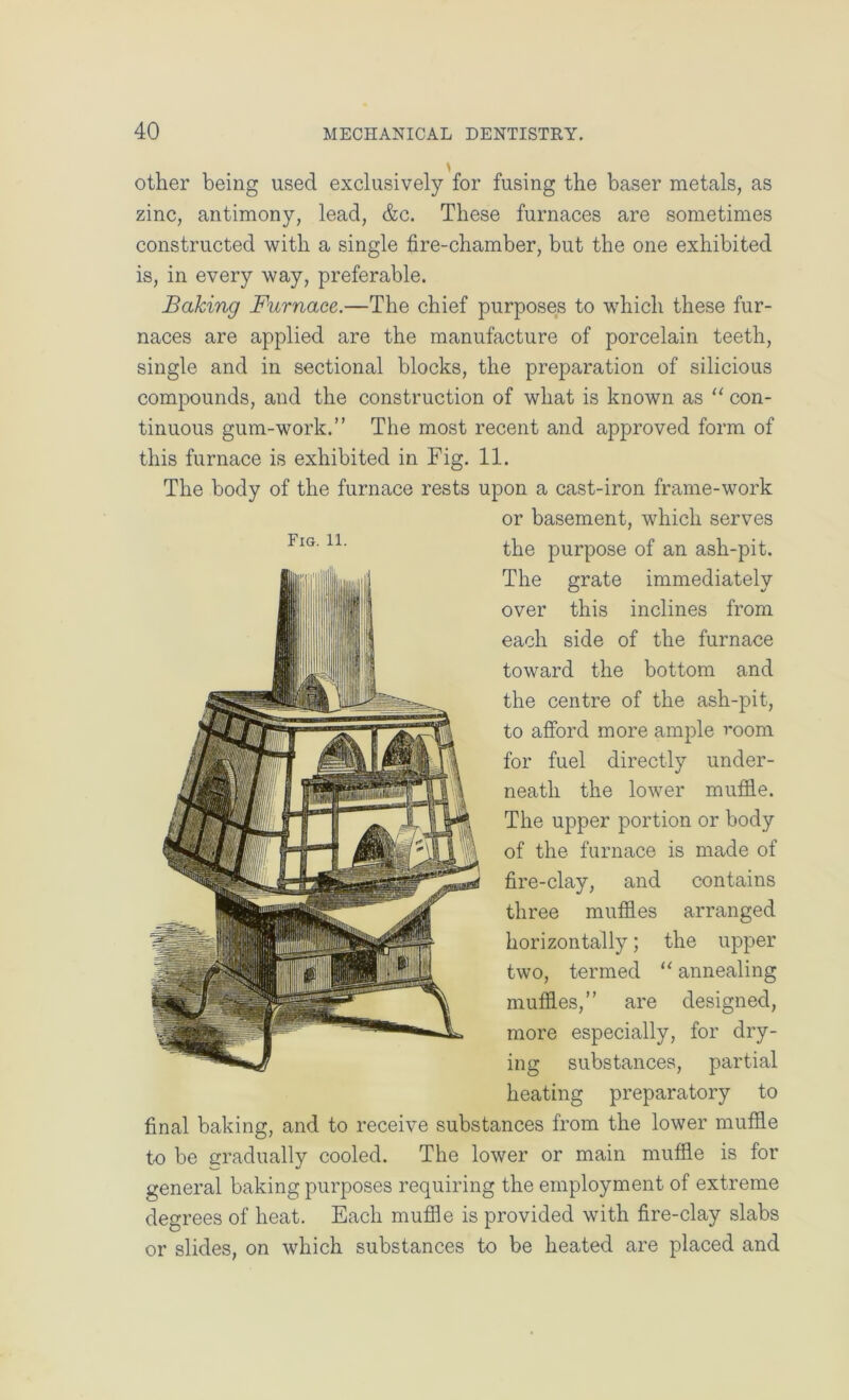 other being used exclusively for fusing the baser metals, as zinc, antimony, lead, &c. These furnaces are sometimes constructed with a single fire-chamber, but the one exhibited is, in every way, preferable. Baking Furnace.—The chief purposes to which these fur- naces are applied are the manufacture of porcelain teeth, single and in sectional blocks, the preparation of silicious compounds, and the construction of what is known as ‘‘ con- tinuous gum-work.” The most recent and approved form of this furnace is exhibited in Fig. 11. The body of the furnace rests upon a cast-iron frame-work or basement, which serves the purpose of an ash-pit. The grate immediately over this inclines from each side of the furnace toward the bottom and the centre of the ash-pit, to afibrd more ample room for fuel directly under- neath the lower muffle. The upper portion or body of the furnace is made of fire-clay, and contains three muffles arranged horizontally; the upper two, termed annealing muffles,” are designed, more especially, for dry- ing substances, partial heating preparatory to final baking, and to receive substances from the lower muffle to be ccraduallv cooled. The lower or main muffle is for general baking purposes requiring the employment of extreme degrees of heat. Each muffle is provided with fire-clay slabs or slides, on which substances to be heated are placed and Fig. 11.