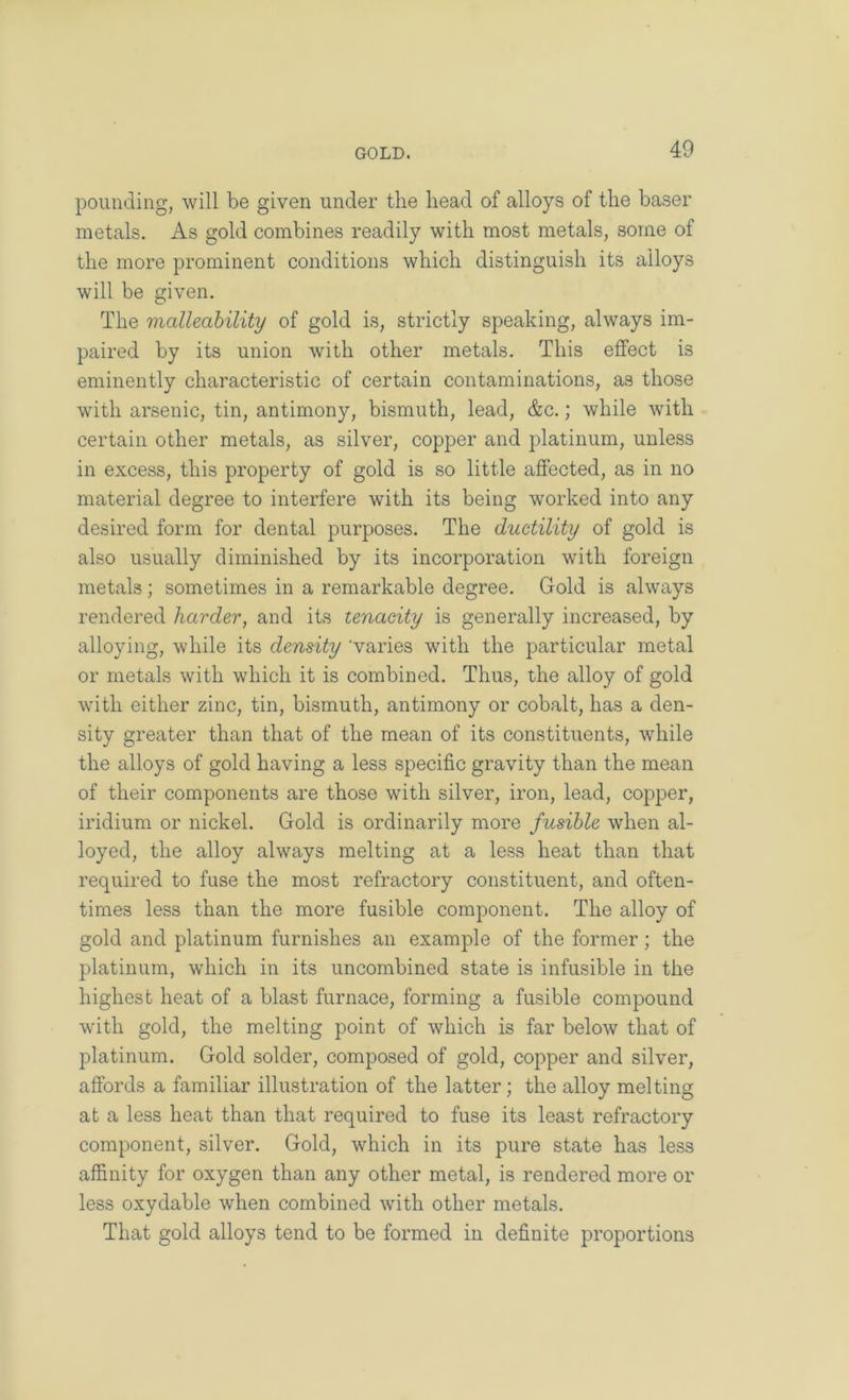 pounding, will be given under the head of alloys of the baser metals. As gold combines readily with most metals, some of the more prominent conditions which distinguish its alloys will be given. The malleability of gold is, strictly speaking, always im- paired by its union with other metals. This effect is eminently characteristic of certain contaminations, as those with arsenic, tin, antimony, bismuth, lead, &c.; while with certain other metals, as silver, copper and platinum, unless in excess, this property of gold is so little affected, as in no material degree to interfere with its being worked into any desired form for dental purposes. The ductility of gold is also usually diminished by its incorporation with foreign metals; sometimes in a remarkable degree. Gold is always rendered harder, and its tenacity is generally increased, by alloying, while its density 'varies with the particular metal or metals with which it is combined. Thus, the alloy of gold with either zinc, tin, bismuth, antimony or cobalt, has a den- sity greater than that of the mean of its constituents, while the alloys of gold having a less specific gravity than the mean of their components are those with silver, iron, lead, copper, iridium or nickel. Gold is ordinarily more fusible when al- loyed, the alloy always melting at a less heat than that required to fuse the most refractory constituent, and often- times less than the more fusible component. The alloy of gold and platinum furnishes an example of the former; the platinum, which in its uncombined state is infusible in the highest heat of a blast furnace, forming a fusible compound with gold, the melting point of which is far below that of platinum. Gold solder, composed of gold, copper and silver, affords a familiar illustration of the latter; the alloy melting at a less heat than that required to fuse its least refractory component, silver. Gold, which in its pure state has less affinity for oxygen than any other metal, is rendered more or less oxydable when combined with other metals. That gold alloys tend to be formed in definite proportions