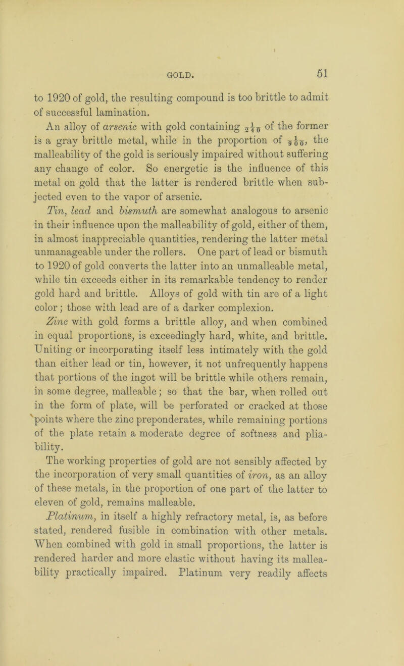 GOLD. 51 to 1920 of gold, the resulting compound is too brittle to admit of successful lamination. An alloy of arsenic with gold containing of the former is a gray brittle metal, while in the proportion of the malleability of the gold is seriously impaired without suffering any change of color. So energetic is the influence of this metal on gold that the latter is rendered brittle when sub- jected even to the vapor of arsenic. Tin, lead and bismuth are somewhat analogous to arsenic in their influence upon the malleability of gold, either of them, in almost inappreciable quantities, rendering the latter metal unmanageable under the rollers. One part of lead or bismuth to 1920 of gold converts the latter into an unmalleable metal, while tin exceeds either in its remarkable tendency to render gold hard and brittle. Alloys of gold with tin are of a light color; those with lead are of a darker complexion. Zinc with gold forms a brittle alloy, and when combined in equal proportions, is exceedingly hard, white, and brittle. Uniting or incorporating itself less intimately with the gold than either lead or tin, however, it not unfrequently happens that portions of the ingot will be brittle while others remain, in some degree, malleable; so that the bar, when rolled out in the form of plate, will be perforated or cracked at those 'points where the zinc preponderates, while remaining portions of the plate retain a moderate degree of softness and plia- bility. The working properties of gold are not sensibly affected by the incorporation of very small quantities of iron, as an alloy of these metals, in the proportion of one part of the latter to eleven of gold, remains malleable. Platinum, in itself a highly refractory metal, is, as before stated, rendered fusible in combination with other metals. When combined with gold in small proportions, the latter is rendered harder and more elastic without having its mallea- bility practically impaired. Platinum very readily affects
