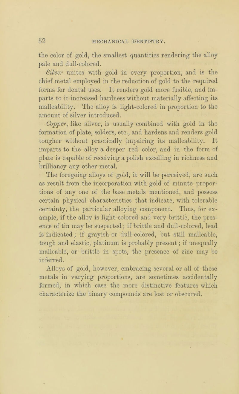 the color of gold, the smallest quantities rendering the alloy pale and dull-colored. Silver unites with gold in every proportion, and is the chief metal employed in the reduction of gold to the required forms for dental uses. It renders gold more fusible, and im- parts to it increased hardness without materially affecting its malleability. The alloy is light-colored in proportion to the amount of silver introduced. Copper, like silver, is usually combined with gold in the formation of plate, solders, etc,, and hardens and renders gold tougher without practically impairing its malleability. It imparts to the alloy a deeper red color, and in the form of plate is capable of receiving a polish excelling in richness and brilliancy any other metal. The foregoing alloys of gold, it will be perceived, are such as result from the incorporation with gold of minute propor- tions of any one of the base metals mentioned, and possess certain physical characteristics that indicate, with tolerable certainty, the particular alloying component. Thus, for ex- ample, if the alloy is light-colored and very brittle, the pres- ence of tin may be suspected; if brittle and dull-colored, lead is indicated; if grayish or dull-colored, but still malleable, tough and elastic, platinum is probably present; if unequally malleable, or brittle in spots, the presence of zinc may be inferred. Alloys of gold, however, embracing several or all of these metals in varying proportions, are sometimes accidentally formed, in which case the more distinctive features which characterize the binary compounds are lost or obscured.